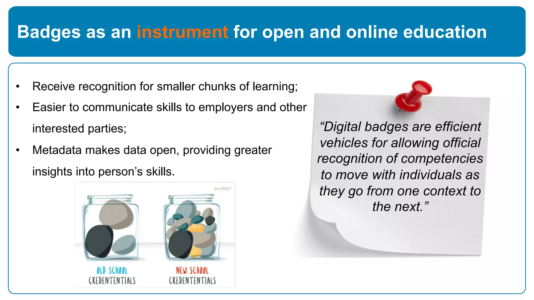 Badges as an instrument for open and online education
“Digital badges are efficient
vehicles for allowing official
recognition of competencies
to move with individuals as
they go from one context to
the next.”
• Receive recognition for smaller chunks of learning;
• Easier to communicate skills to employers and other
interested parties;
• Metadata makes data open, providing greater
insights into person’s skills.
 