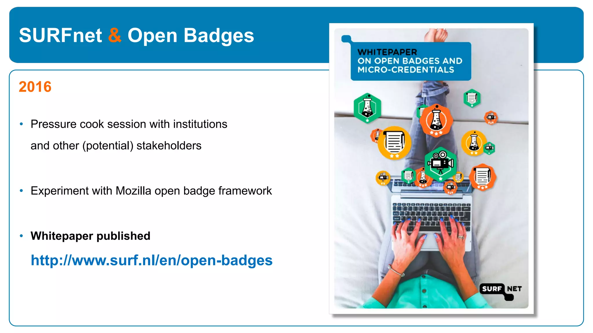 SURFnet & Open Badges
2016
• Pressure cook session with institutions
and other (potential) stakeholders
• Experiment with Mozilla open badge framework
• Whitepaper published
http://www.surf.nl/en/open-badges
 