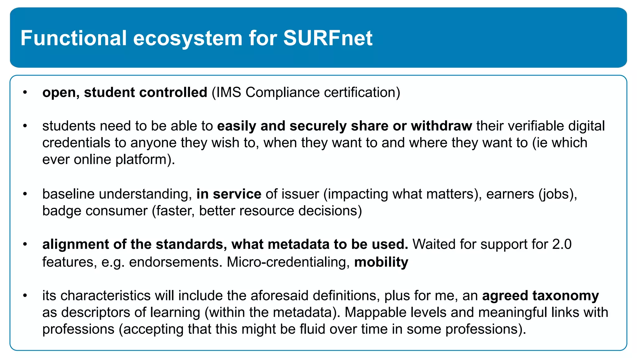 • open, student controlled (IMS Compliance certification)
• students need to be able to easily and securely share or withdraw their verifiable digital
credentials to anyone they wish to, when they want to and where they want to (ie which
ever online platform).
• baseline understanding, in service of issuer (impacting what matters), earners (jobs),
badge consumer (faster, better resource decisions)
• alignment of the standards, what metadata to be used. Waited for support for 2.0
features, e.g. endorsements. Micro-credentialing, mobility
• its characteristics will include the aforesaid definitions, plus for me, an agreed taxonomy
as descriptors of learning (within the metadata). Mappable levels and meaningful links with
professions (accepting that this might be fluid over time in some professions).
Functional ecosystem for SURFnet
 