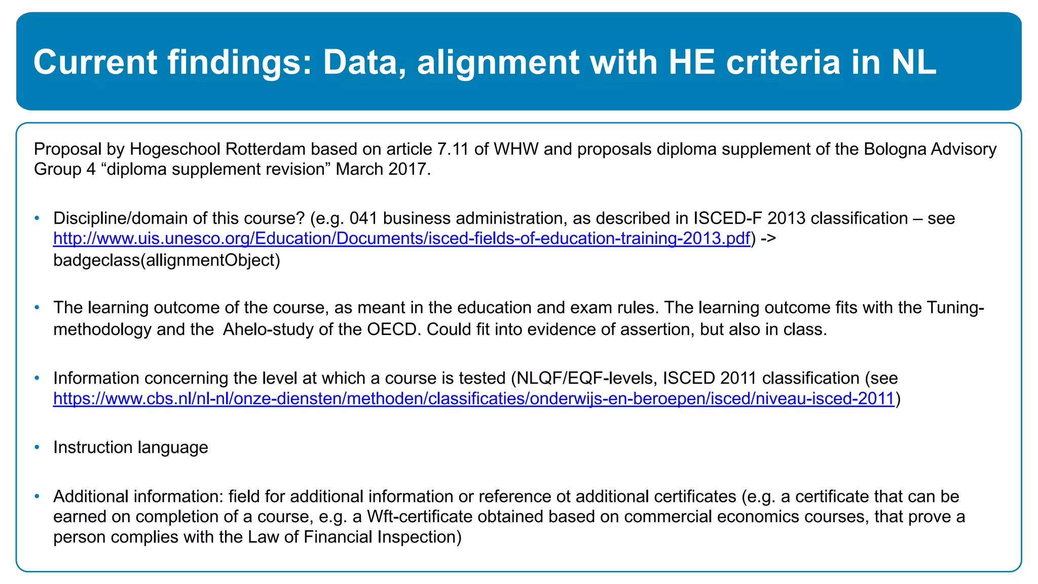 Proposal by Hogeschool Rotterdam based on article 7.11 of WHW and proposals diploma supplement of the Bologna Advisory
Group 4 “diploma supplement revision” March 2017.
• Discipline/domain of this course? (e.g. 041 business administration, as described in ISCED-F 2013 classification – see
http://www.uis.unesco.org/Education/Documents/isced-fields-of-education-training-2013.pdf) ->
badgeclass(allignmentObject)
• The learning outcome of the course, as meant in the education and exam rules. The learning outcome fits with the Tuning-
methodology and the Ahelo-study of the OECD. Could fit into evidence of assertion, but also in class.
• Information concerning the level at which a course is tested (NLQF/EQF-levels, ISCED 2011 classification (see
https://www.cbs.nl/nl-nl/onze-diensten/methoden/classificaties/onderwijs-en-beroepen/isced/niveau-isced-2011)
• Instruction language
• Additional information: field for additional information or reference ot additional certificates (e.g. a certificate that can be
earned on completion of a course, e.g. a Wft-certificate obtained based on commercial economics courses, that prove a
person complies with the Law of Financial Inspection)
Current findings: Data, alignment with HE criteria in NL
 