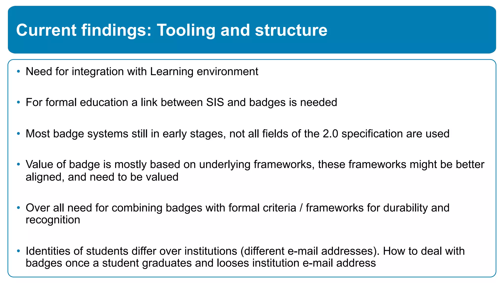 • Need for integration with Learning environment
• For formal education a link between SIS and badges is needed
• Most badge systems still in early stages, not all fields of the 2.0 specification are used
• Value of badge is mostly based on underlying frameworks, these frameworks might be better
aligned, and need to be valued
• Over all need for combining badges with formal criteria / frameworks for durability and
recognition
• Identities of students differ over institutions (different e-mail addresses). How to deal with
badges once a student graduates and looses institution e-mail address
Current findings: Tooling and structure
 
