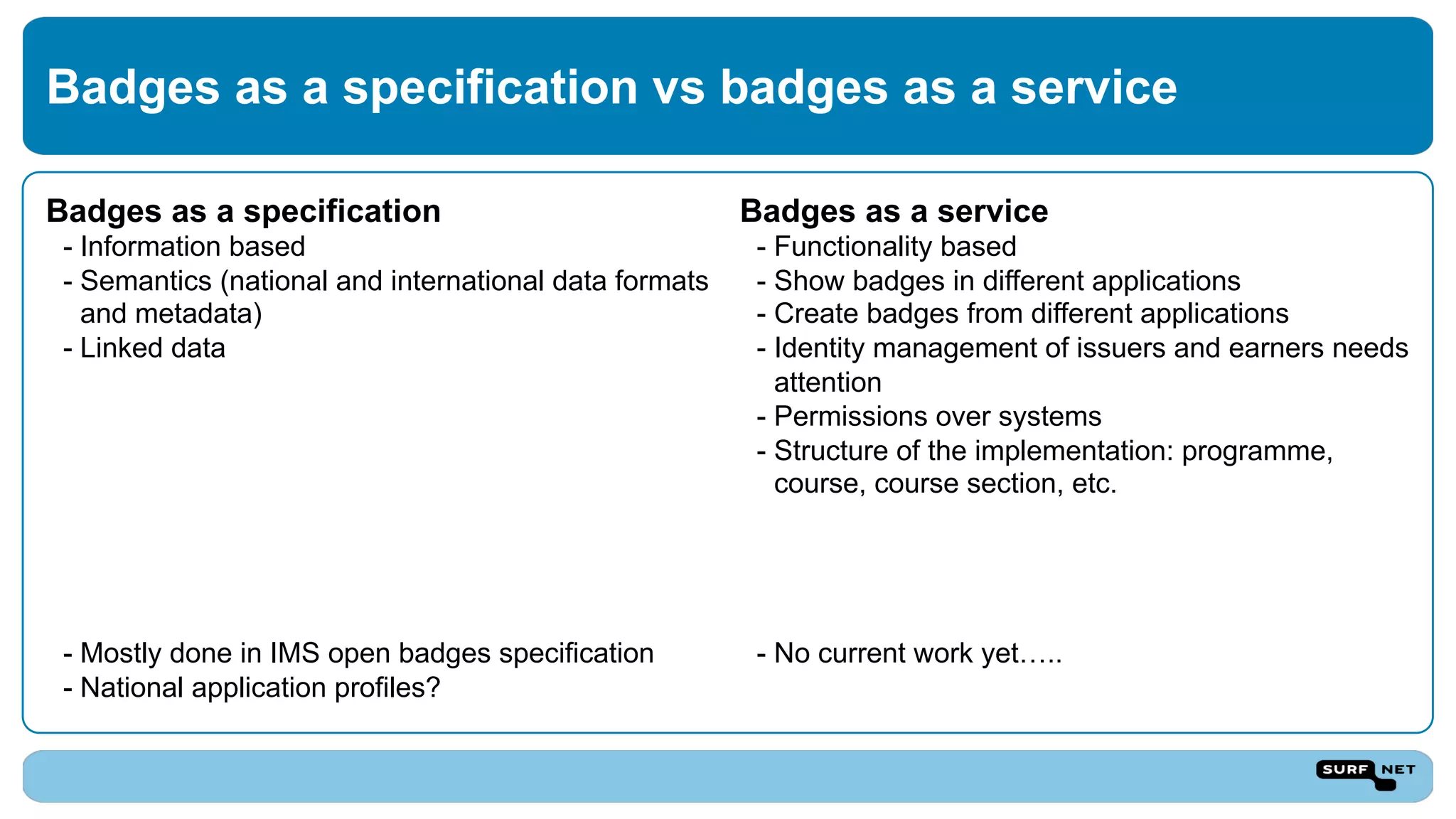Badges as a specification
- Information based
- Semantics (national and international data formats
and metadata)
- Linked data
- Mostly done in IMS open badges specification
- National application profiles?
Badges as a service
- Functionality based
- Show badges in different applications
- Create badges from different applications
- Identity management of issuers and earners needs
attention
- Permissions over systems
- Structure of the implementation: programme,
course, course section, etc.
- No current work yet…..
Badges as a specification vs badges as a service
 