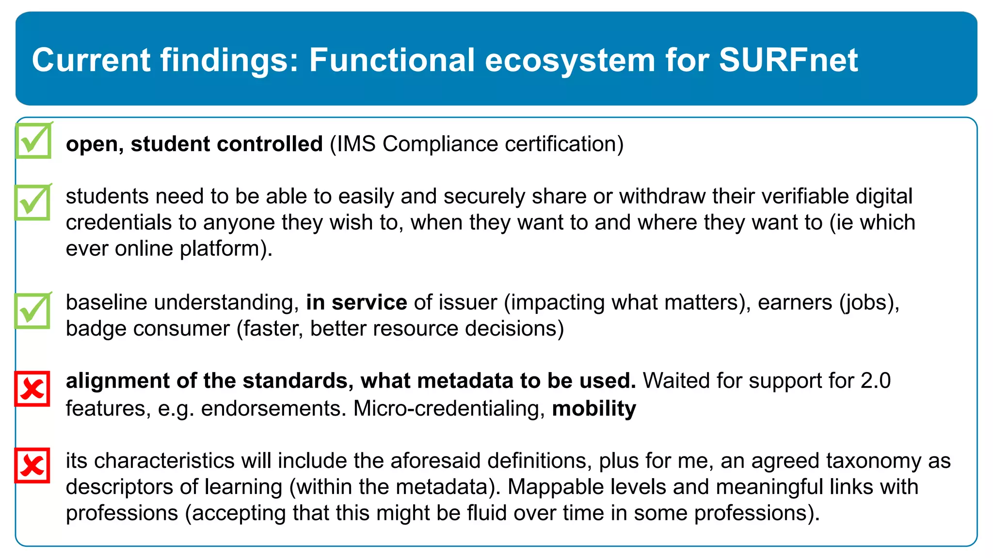 open, student controlled (IMS Compliance certification)
students need to be able to easily and securely share or withdraw their verifiable digital
credentials to anyone they wish to, when they want to and where they want to (ie which
ever online platform).
baseline understanding, in service of issuer (impacting what matters), earners (jobs),
badge consumer (faster, better resource decisions)
alignment of the standards, what metadata to be used. Waited for support for 2.0
features, e.g. endorsements. Micro-credentialing, mobility
its characteristics will include the aforesaid definitions, plus for me, an agreed taxonomy as
descriptors of learning (within the metadata). Mappable levels and meaningful links with
professions (accepting that this might be fluid over time in some professions).
Current findings: Functional ecosystem for SURFnet
þ
ý
þ
þ
ý
 