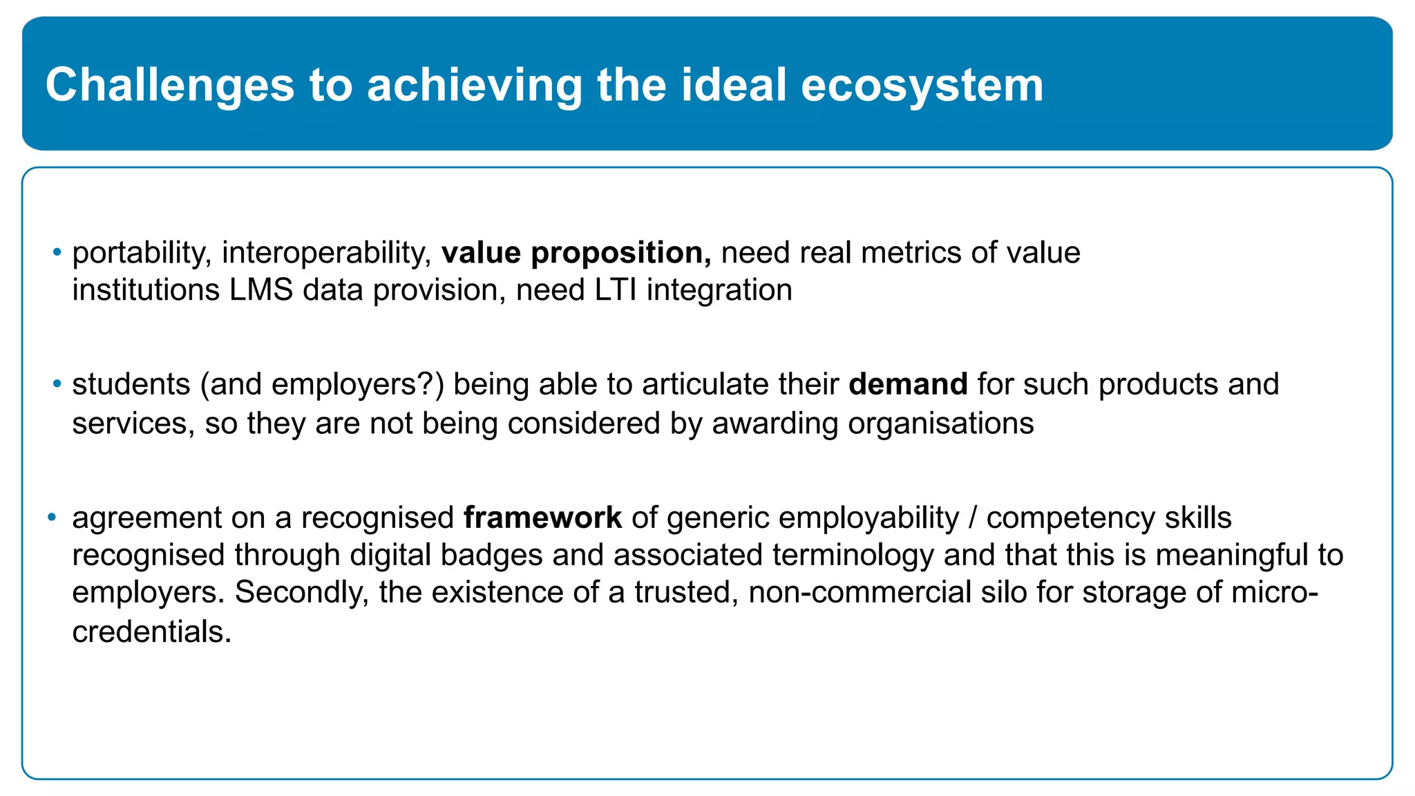 • portability, interoperability, value proposition, need real metrics of value
institutions LMS data provision, need LTI integration
• students (and employers?) being able to articulate their demand for such products and
services, so they are not being considered by awarding organisations
• agreement on a recognised framework of generic employability / competency skills
recognised through digital badges and associated terminology and that this is meaningful to
employers. Secondly, the existence of a trusted, non-commercial silo for storage of micro-
credentials.
Challenges to achieving the ideal ecosystem
 
