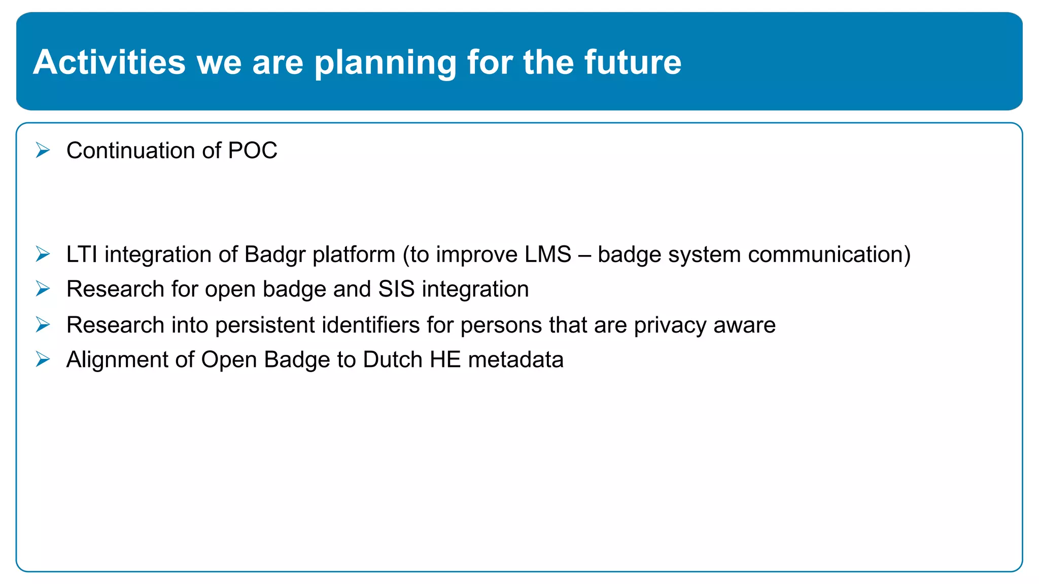 Ø Continuation of POC
Ø LTI integration of Badgr platform (to improve LMS – badge system communication)
Ø Research for open badge and SIS integration
Ø Research into persistent identifiers for persons that are privacy aware
Ø Alignment of Open Badge to Dutch HE metadata
Activities we are planning for the future
 