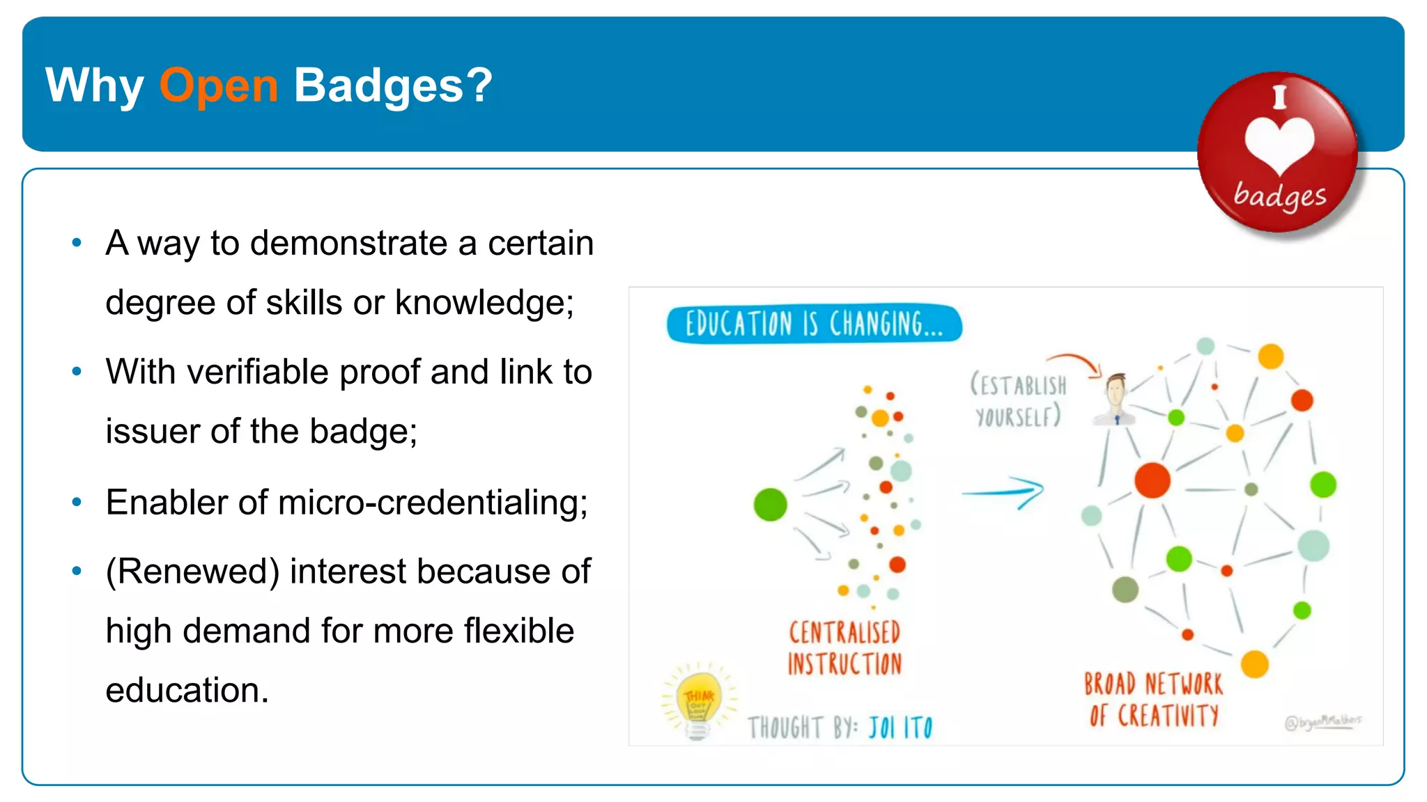 Why Open Badges?
• A way to demonstrate a certain
degree of skills or knowledge;
• With verifiable proof and link to
issuer of the badge;
• Enabler of micro-credentialing;
• (Renewed) interest because of
high demand for more flexible
education.
 