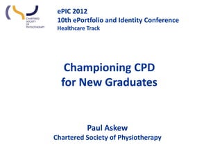 ePIC 2012
 10th ePortfolio and Identity Conference
 Healthcare Track




   Championing CPD
  for New Graduates


            Paul Askew
Chartered Society of Physiotherapy
 
