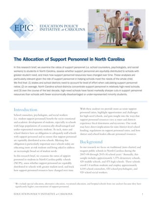 EDUCATION POLICY INITIATIVE at CAROLINA 1
The Allocation of Support Personnel in North Carolina
In this research brief, we examine the ratios of support personnel (i.e. school counselors, psychologists, and social
workers) to students in North Carolina, assess whether support personnel are equitably distributed to schools with
greater student need, and track how support personnel resources have changed over time. These analyses are
particularly relevant given the role of support personnel in helping schools meet the needs of the whole child.
We find that: (1) states and school districts need to account for level of effort when calculating support personnel
ratios; (2) on average, North Carolina school districts concentrate support personnel in relatively high-need schools;
and (3) over the course of the last decade, high-need schools have faced markedly sharper cuts in support personnel
resources than schools with fewer economically-disadvantaged or under-represented minority students.
Introduction
School counselors, psychologists, and social workers
(i.e. student support personnel) benefit the socio-emotional
and academic development of students, especially in schools
with large populations of economically-disadvantaged and
under-represented minority students. As such, states and
school districts have an obligation to adequately staff schools
with support personnel and to ensure that support personnel
are equitably distributed across schools. Meeting this
obligation is particularly important since schools today are
educating more at-risk students and being asked to address
an increasingly broad set of student needs.
In this research brief, we examine the ratios of support
personnel to students in North Carolina public schools
(NCPS), assess whether support personnel are equitably
distributed to schools with greater student need, and track
how support personnel resources have changed over time.
With these analyses we provide more accurate support
personnel ratios, highlight opportunities and challenges
for high-need schools, and gain insight into the ways that
support personnel resources vary as states and districts
experience fiscal downturns and recoveries. Our work
may have direct implications for state/district-level school
funding, regulations on support personnel ratios, and how
district and school leaders allocate personnel resources.
Background
In our research we focus on traditional (non-charter) and
magnet public schools in North Carolina during the
2007-08 through 2015-16 school years.1
Annually, this
sample includes approximately 1,375 elementary schools,
420 middle schools, and 475 high schools. These schools
enroll 1.4 million students and employ approximately
4,100 school counselors, 650 school psychologists, and
920 school social workers.
1	
We exclude special education, alternative education, vocational education, and hospital schools from our analyses because they have
significantly higher concentrations of support personnel.
 