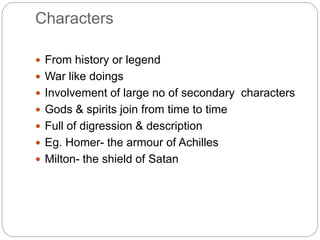 Characters
 From history or legend
 War like doings
 Involvement of large no of secondary characters
 Gods & spirits join from time to time
 Full of digression & description
 Eg. Homer- the armour of Achilles
 Milton- the shield of Satan
 