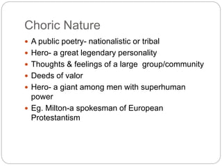 Choric Nature
 A public poetry- nationalistic or tribal
 Hero- a great legendary personality
 Thoughts & feelings of a large group/community
 Deeds of valor
 Hero- a giant among men with superhuman
power
 Eg. Milton-a spokesman of European
Protestantism
 