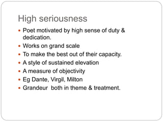 High seriousness
 Poet motivated by high sense of duty &
dedication.
 Works on grand scale
 To make the best out of their capacity.
 A style of sustained elevation
 A measure of objectivity
 Eg Dante, Virgil, Milton
 Grandeur both in theme & treatment.
 