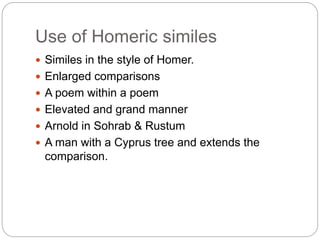 Use of Homeric similes
 Similes in the style of Homer.
 Enlarged comparisons
 A poem within a poem
 Elevated and grand manner
 Arnold in Sohrab & Rustum
 A man with a Cyprus tree and extends the
comparison.
 