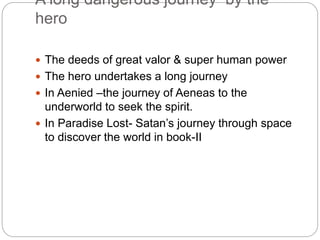 A long dangerous journey by the
hero
 The deeds of great valor & super human power
 The hero undertakes a long journey
 In Aenied –the journey of Aeneas to the
underworld to seek the spirit.
 In Paradise Lost- Satan’s journey through space
to discover the world in book-II
 