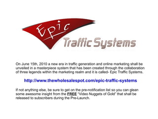 On June 15th, 2010 a new era in traffic generation and online marketing shall be unveiled in a masterpiece system that has been created through the collaboration of three legends within the marketing realm and it is called- Epic Traffic Systems.  http://www.thewholesalespot.com/epic-traffic-systems If not anything else, be sure to get on the pre-notification list so you can glean some awesome insight from the  FREE  “Video Nuggets of Gold” that shall be released to subscribers during the Pre-Launch. 