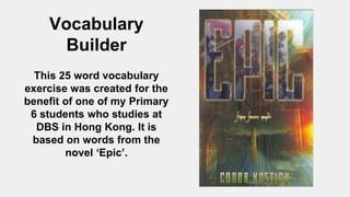 Vocabulary
Builder
This 25 word vocabulary
exercise was created for the
benefit of one of my Primary
6 students who studies at
DBS in Hong Kong. It is
based on words from the
novel ‘Epic’.
 