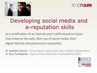 Developing social media and  e-reputation skills to a certification of an internet user’s skills based on traces  they leave on the web, their use of social media, their  digital identity and personnal e-reputation. Pr Isabelle Gonon  : Conservatoire national des Arts et Métiers (Cnam,Paris) Pr Guy Casteignau  : Agence Universitaire de la Francophonie (AUF) 