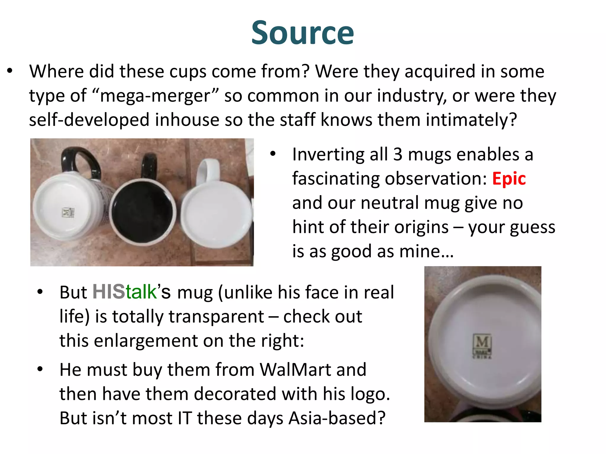 Source 
• Where did these cups come from? Were they acquired in some 
type of “mega-merger” so common in our industry, or were they 
self-developed inhouse so the staff knows them intimately? 
• Inverting all 3 mugs enables a 
fascinating observation: Epic 
and our neutral mug give no 
hint of their origins – your guess 
is as good as mine… 
• But HIStalk’s mug (unlike his face in real 
life) is totally transparent – check out 
this enlargement on the right: 
• He must buy them from WalMart and 
then have them decorated with his logo. 
But isn’t most IT these days Asia-based? 
 