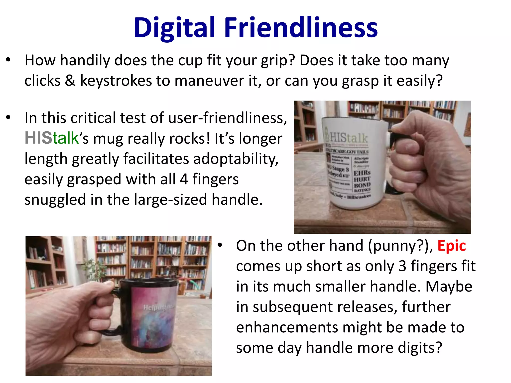 Digital Friendliness 
• How handily does the cup fit your grip? Does it take too many 
clicks & keystrokes to maneuver it, or can you grasp it easily? 
• In this critical test of user-friendliness, 
HIStalk’s mug really rocks! It’s longer 
length greatly facilitates adoptability, 
easily grasped with all 4 fingers 
snuggled in the large-sized handle. 
• On the other hand (punny?), Epic 
comes up short as only 3 fingers fit 
in its much smaller handle. Maybe 
in subsequent releases, further 
enhancements might be made to 
some day handle more digits? 
 