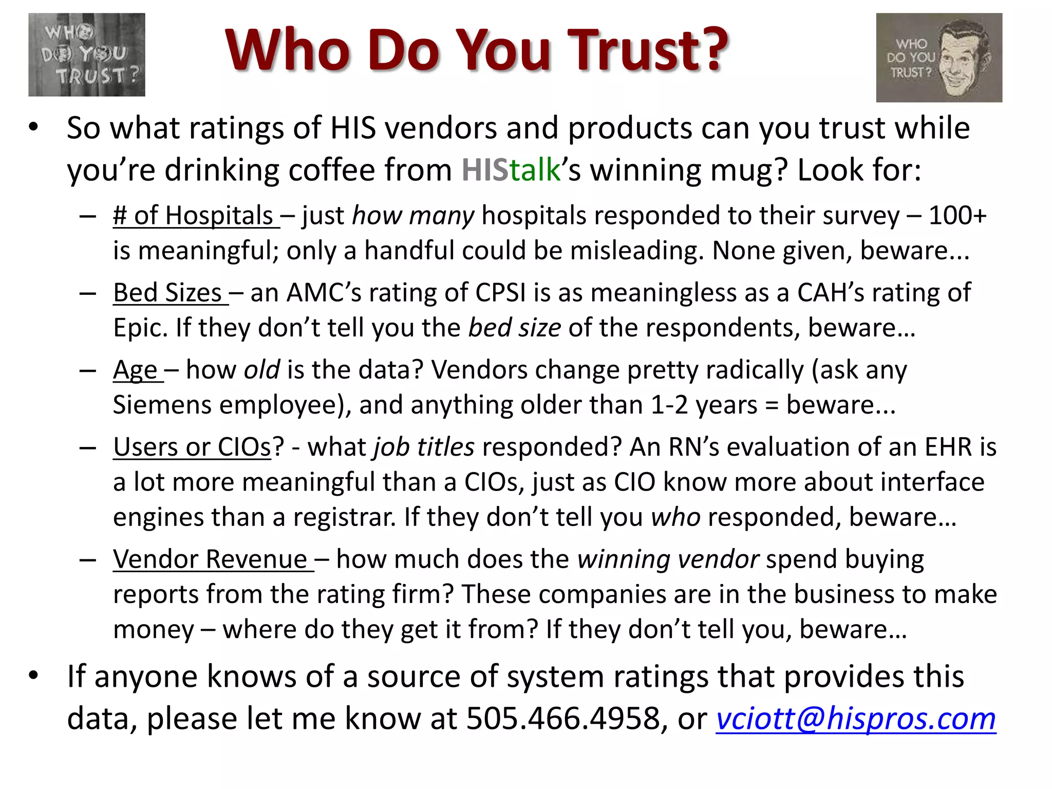 Who Do You Trust? 
• So what ratings of HIS vendors and products can you trust while 
you’re drinking coffee from HIStalk’s winning mug? Look for: 
– # of Hospitals – just how many hospitals responded to their survey – 100+ 
is meaningful; only a handful could be misleading. None given, beware... 
– Bed Sizes – an AMC’s rating of CPSI is as meaningless as a CAH’s rating of 
Epic. If they don’t tell you the bed size of the respondents, beware… 
– Age – how old is the data? Vendors change pretty radically (ask any 
Siemens employee), and anything older than 1-2 years = beware... 
– Users or CIOs? - what job titles responded? An RN’s evaluation of an EHR is 
a lot more meaningful than a CIOs, just as CIO know more about interface 
engines than a registrar. If they don’t tell you who responded, beware… 
– Vendor Revenue – how much does the winning vendor spend buying 
reports from the rating firm? These companies are in the business to make 
money – where do they get it from? If they don’t tell you, beware… 
• If anyone knows of a source of system ratings that provides this 
data, please let me know at 505.466.4958, or vciott@hispros.com 
