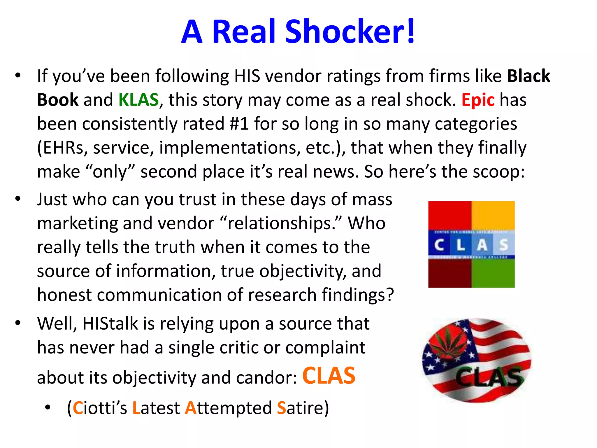 A Real Shocker! 
• If you’ve been following HIS vendor ratings from firms like Black 
Book and KLAS, this story may come as a real shock. Epic has 
been consistently rated #1 for so long in so many categories 
(EHRs, service, implementations, etc.), that when they finally 
make “only” second place it’s real news. So here’s the scoop: 
• Just who can you trust in these days of mass 
marketing and vendor “relationships.” Who 
really tells the truth when it comes to the 
source of information, true objectivity, and 
honest communication of research findings? 
• Well, HIStalk is relying upon a source that 
has never had a single critic or complaint 
about its objectivity and candor: CLAS 
• (Ciotti’s Latest Attempted Satire) 
 