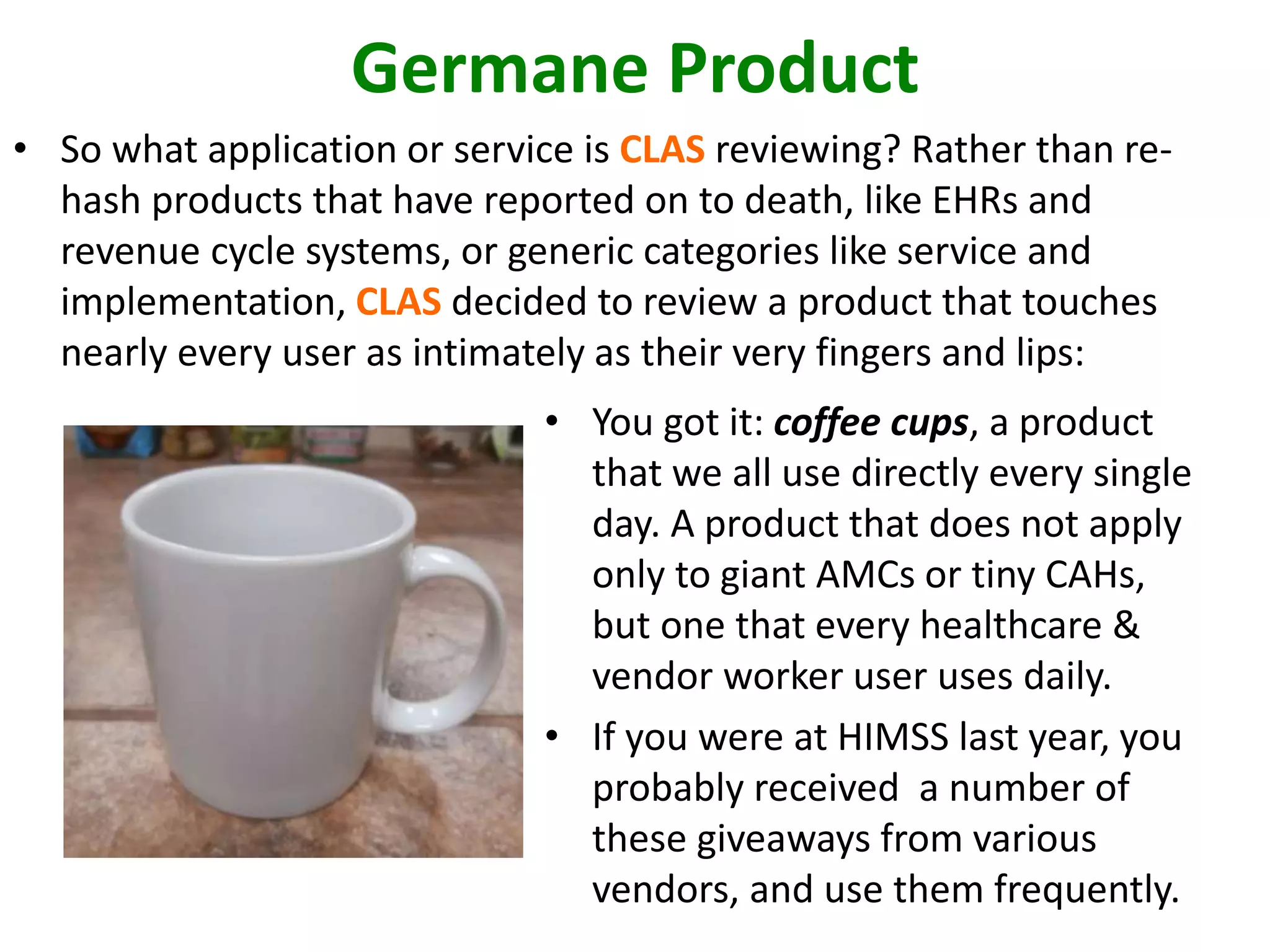 Germane Product 
• So what application or service is CLAS reviewing? Rather than re-hash 
products that have reported on to death, like EHRs and 
revenue cycle systems, or generic categories like service and 
implementation, CLAS decided to review a product that touches 
nearly every user as intimately as their very fingers and lips: 
• You got it: coffee cups, a product 
that we all use directly every single 
day. A product that does not apply 
only to giant AMCs or tiny CAHs, 
but one that every healthcare & 
vendor worker user uses daily. 
• If you were at HIMSS last year, you 
probably received a number of 
these giveaways from various 
vendors, and use them frequently. 
 