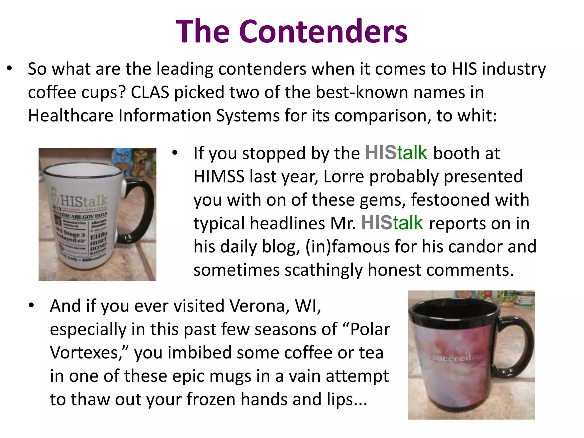 The Contenders 
• So what are the leading contenders when it comes to HIS industry 
coffee cups? CLAS picked two of the best-known names in 
Healthcare Information Systems for its comparison, to whit: 
• If you stopped by the HIStalk booth at 
HIMSS last year, Lorre probably presented 
you with on of these gems, festooned with 
typical headlines Mr. HIStalk reports on in 
his daily blog, (in)famous for his candor and 
sometimes scathingly honest comments. 
• And if you ever visited Verona, WI, 
especially in this past few seasons of “Polar 
Vortexes,” you imbibed some coffee or tea 
in one of these epic mugs in a vain attempt 
to thaw out your frozen hands and lips... 
 