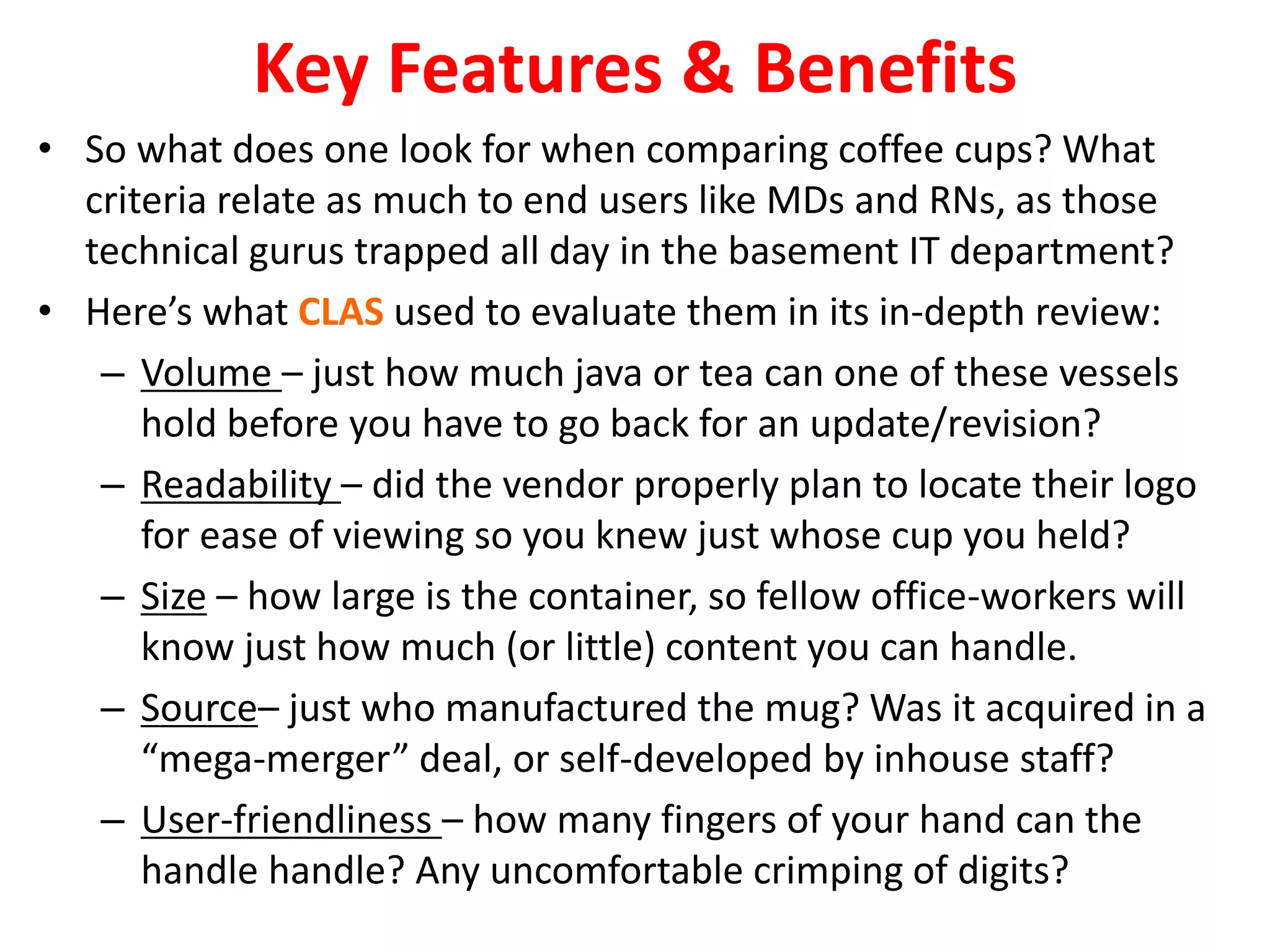 Key Features & Benefits 
• So what does one look for when comparing coffee cups? What 
criteria relate as much to end users like MDs and RNs, as those 
technical gurus trapped all day in the basement IT department? 
• Here’s what CLAS used to evaluate them in its in-depth review: 
– Volume – just how much java or tea can one of these vessels 
hold before you have to go back for an update/revision? 
– Readability – did the vendor properly plan to locate their logo 
for ease of viewing so you knew just whose cup you held? 
– Size – how large is the container, so fellow office-workers will 
know just how much (or little) content you can handle. 
– Source– just who manufactured the mug? Was it acquired in a 
“mega-merger” deal, or self-developed by inhouse staff? 
– User-friendliness – how many fingers of your hand can the 
handle handle? Any uncomfortable crimping of digits? 
 