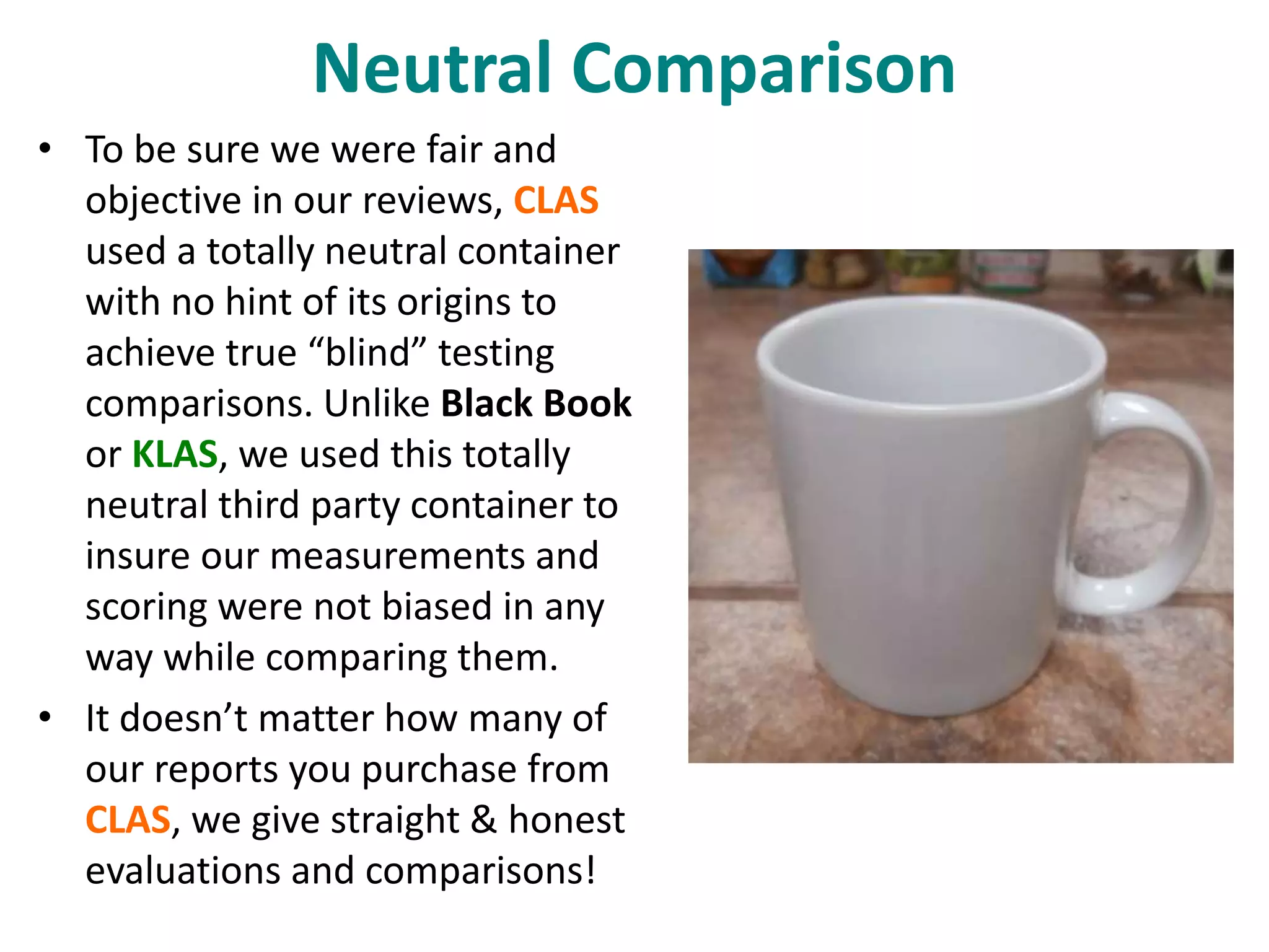 Neutral Comparison 
• To be sure we were fair and 
objective in our reviews, CLAS 
used a totally neutral container 
with no hint of its origins to 
achieve true “blind” testing 
comparisons. Unlike Black Book 
or KLAS, we used this totally 
neutral third party container to 
insure our measurements and 
scoring were not biased in any 
way while comparing them. 
• It doesn’t matter how many of 
our reports you purchase from 
CLAS, we give straight & honest 
evaluations and comparisons! 
 