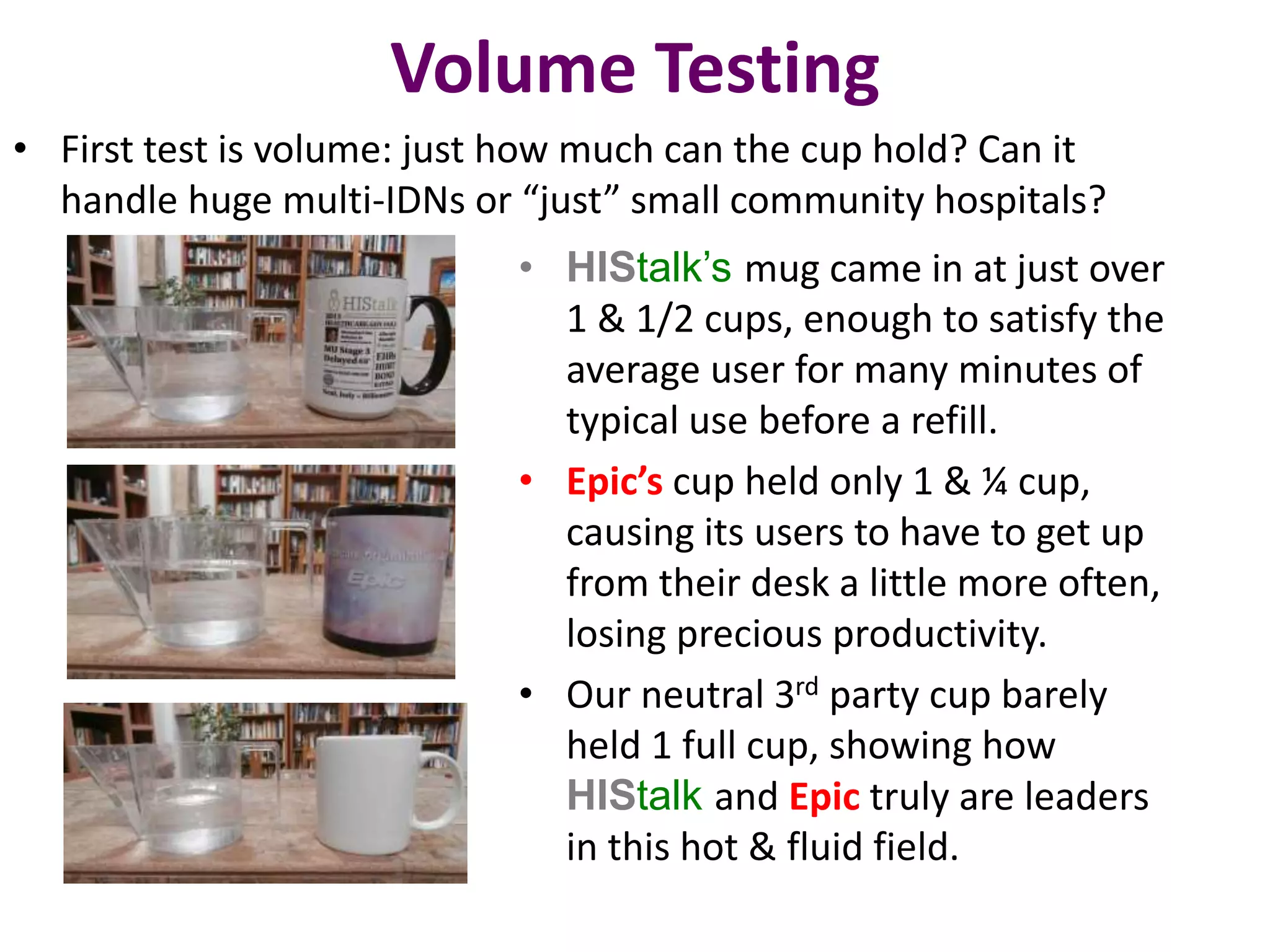 Volume Testing 
• First test is volume: just how much can the cup hold? Can it 
handle huge multi-IDNs or “just” small community hospitals? 
• HIStalk’s mug came in at just over 
1 & 1/2 cups, enough to satisfy the 
average user for many minutes of 
typical use before a refill. 
• Epic’s cup held only 1 & ¼ cup, 
causing its users to have to get up 
from their desk a little more often, 
losing precious productivity. 
• Our neutral 3rd party cup barely 
held 1 full cup, showing how 
HIStalk and Epic truly are leaders 
in this hot & fluid field. 
 