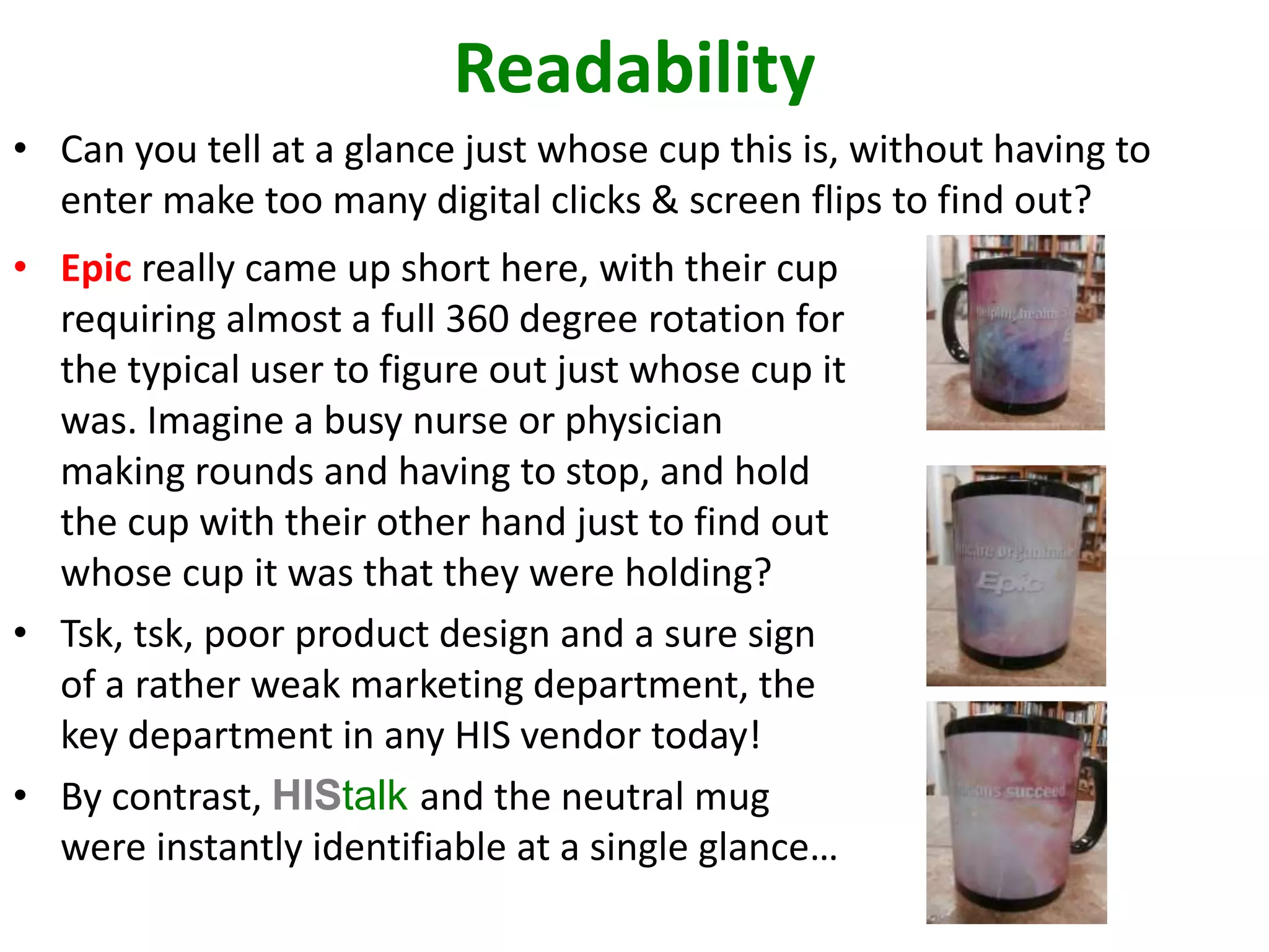 Readability 
• Can you tell at a glance just whose cup this is, without having to 
enter make too many digital clicks & screen flips to find out? 
• Epic really came up short here, with their cup 
requiring almost a full 360 degree rotation for 
the typical user to figure out just whose cup it 
was. Imagine a busy nurse or physician 
making rounds and having to stop, and hold 
the cup with their other hand just to find out 
whose cup it was that they were holding? 
• Tsk, tsk, poor product design and a sure sign 
of a rather weak marketing department, the 
key department in any HIS vendor today! 
• By contrast, HIStalk and the neutral mug 
were instantly identifiable at a single glance… 
 