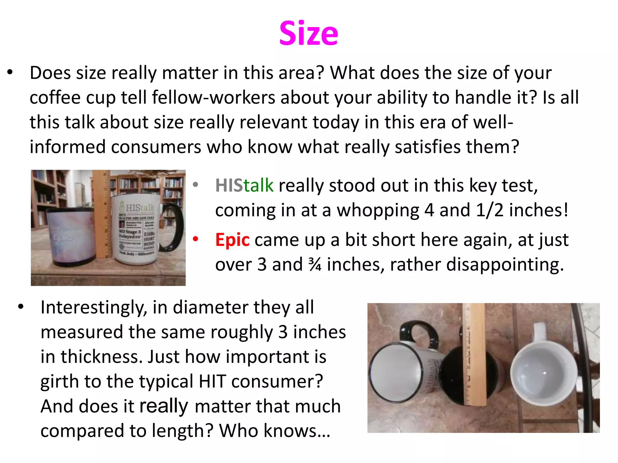Size 
• Does size really matter in this area? What does the size of your 
coffee cup tell fellow-workers about your ability to handle it? Is all 
this talk about size really relevant today in this era of well-informed 
consumers who know what really satisfies them? 
• HIStalk really stood out in this key test, 
coming in at a whopping 4 and 1/2 inches! 
• Epic came up a bit short here again, at just 
over 3 and ¾ inches, rather disappointing. 
• Interestingly, in diameter they all 
measured the same roughly 3 inches 
in thickness. Just how important is 
girth to the typical HIT consumer? 
And does it really matter that much 
compared to length? Who knows… 
 