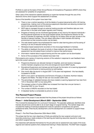 Portfolio is used as the basis of their Annual Review of Competence Progression (ARCP) where they
are assessed for suitability for progression.
Other users of the interactive website assessing or supervise trainees through the use of the
electronic forms which support the assessment of trainees.
Some of the beneﬁts of the system have been that:
 There is now a central repository of all the details of surgical placements within UK training
programmes, making much of the previous paperwork redundant and allowing constant but
secure and appropriate access to records.
 ISCP data is managed through an external hosting provider and therefore data are more
secure than in the past when paper regularly went missing.
 Progress of training can be monitored appropriately at any time by the relevant individuals –
the Educational Supervisor for the local hospital trainee; the Programme Director for the
group of trainees he organises; the SAC member for his liaison area can gain access to the
records of relevant trainees. This can detect difﬁculties in both trainees and training
environment so that corrective action can be taken.
 The web-based system has emphasised the need for clear learning plans and focussing of
training in an era of reduced working hours.
 Workplace based assessments recorded on line encourage feedback to trainees.
 The ability to feedback the levels of activity in these relatively new areas of learning and
assessment has stimulated those involved to improve their performance.
 Information material about surgical training and the new system can be downloaded.
 Some of the successes of the website have been that
Pilot projects and a series of improving versions of the website in response to user feedback have
led to the current version 8.
 Programme Directors can allocate trainees to hospitals, send and receive messages,
monitor trainees’ progress at any time and arrange and record ARCP results.
 Educational Supervisors and trainees are led through the formation of a Learning Agreement
with clear commitments to training activity by both parties.
 One month after the launch in August 2007 7,418 users had registered - this has steadily
increased to 33,000.
 ISCP is now used in all deaneries and Schools of Surgery in Scotland, Northern Ireland,
England and Wales. The daily hit rate can now exceed 3,000 visits.
 The percentage of validated trainees who have created a Learning Agreement has risen from
15% in November 2007 to now being 90%.
 The average number of online WBAs has increased from less than one per trainee in
November 2007 to now 18 each.
 The number of ARCPs recorded on-line has tripled.
 A helpdesk facility is contactable by phone or email.
The Planned Project Phases
At the outset of the project it was decided that the phases of the project should be as follows:
Phase 1 - Initial Development (March 2003 – September 2004)
This involved the development of a curriculum framework. The specialty syllabuses identiﬁed what
trainees should know and be able to do at each stage of surgical training. This earliest stage also
included the trialling of individual assessment tools for operative competence and generic
professional skills; Initial faculty development; and the development of a website to support these
activities.
Phase 2 - Pre-Pilot Phase (December 2004–March 2005)
This phase had the two main objectives of ﬁrstly pre-piloting the new surgical curriculum and
secondly producing a needs analysis of the learning and teaching resources required to modernise
and reform surgical training.
Five deaneries self-selected themselves for the pre-pilot and an assessment was made of the local,
regional and national systems that underpinned training in these deaneries. The ISCP team engaged
ePIC 2011 Proceedings
10
 
