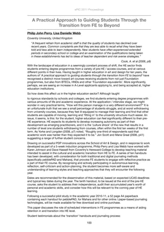 A Practical Approach to Guiding Students Through the
Transition from FE to Beyond
Philip John Perry, Lisa Danielle Webb
Coventry University, United Kingdom
“A frequent refrain from academic staff is that the quality of students has declined over
recent years. Common complaints are that they are less able to recall what they have been
told and less able to learn independently. New students have often experienced extended
periods in secondary school or college and an examination of the qualiﬁcations being taken
in these establishments has led to ideas of teacher dependent and risk averse strategies.”
Cook, A. et al (2006, p8)
With the landscape of education in a seemingly constant process of shift, the HE sector ﬁnds
students entering degree programmes from a variety of pre-HE / access courses, and at various
different points in their lives. Having taught in higher education in art and design for ten years, the
authors of ‘A practical approach to guiding students through the transition from FE to beyond’ have
recognised a distinct move toward art courses receiving students from not just Foundation
programmes, but also from BTECs, HNDs and other ‘Foundation equivalents’. More signiﬁcantly,
perhaps, we are seeing an increase in A-Level applicants applying to, and being accepted at, higher
education institutions.
So how does this affect us in the higher education sector? Although taught
to rigorous standards by schools and colleges, we ﬁnd students entering degree programmes with
various amounts of life and academic experience. At the application / interview stage, we might
wonder in very practical terms, “How will this person manage in a very different environment?” It is
an unfortunate truth that we see a small percentage of students struggle, and at worst withdrawing
from university courses, because they feel ill-equipped to manage their learning and ﬁnd that other
students are capable of moving, learning and ‘ﬁtting in’ to the university structure much easier. An
issue, it seems, is this: for the student, higher education can feel signiﬁcantly different to their pre-
HE experience. HE expects its students to develop increasing autonomy as part of their
development as emerging practitioners, and it is the ‘culture shock’ of the new that results in a
number of level one students withdrawing from courses, often within the ﬁrst ten weeks of the ﬁrst
term. As Yorke and Longden (2008, p7) noted, “Roughly one-third of respondents said that
academic work was harder than they expected it to be.” Jon Scott and Maria Graal (2006, p41)
suggesting a range of further student concerns.
Drawing on successful PDP innovations across the School of Art & Design, and in response to work
developed as part of a 5-week induction programme, Philip Perry and Lisa Webb have worked with
Karen Johnson and Dave Hassell from Coventry’s Hereward College to develop teaching material
intended to assist in the cultural and academic transition from HE to FE. A series of ten handouts
has been developed, with consideration for both traditional and digital journaling methods
(speciﬁcally pebblePAD and Mahara), that provoke FE students to engage with reﬂective practice as
a part of their FE course. By recognising and actively participating in autonomous learning,
reﬂection, self-criticism and action-planning, the student becomes more self-aware and
understanding of learning styles and teaching approaches that they will encounter the following
year.
Dates are recommended for the dissemination of this material, based on expected UCAS deadlines
and typical key dates during the year. The tenth handout, to be issued at the end of the pre-HE
course, asks the student to address their independence, audit their accumulated year’s worth of
personal and academic skills, and consider how this will be relevant to the coming year of HE
learning.
Following a successful pilot study in the academic year 2010-11, a 52 page A4 paperback
containing each handout for pebblePAD, for Mahara and for other online / paper-based journaling
technologies, will be made available for free download and online purchase.
This paper discusses the role of scheduled interventions in FE programmes as a means of aiding
retention in and transition into HE level.
Student testimonials about the ‘transition’ handouts and journaling process:
ePIC 2011 Proceedings
100
 