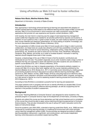 Using ePortfolio as Web 2.0 tool to foster reﬂective
learning
Natasa Hoic-Bozic, Martina Holenko Dlab,
Department of Informatics, University of Rijeka (Croatia)
Introduction
New approaches in technology enhanced learning (e-learning) are associated with adoption of
student-centred teaching model based on the reﬂective learning and the usage of Web 2.0 tools and
services. Web 2.0 is an environment in which everyone can make contribution using the Web
applications that provide rich user experience and dynamic content (Anderson, 2007).
Until recently, the main trend in e-learning was the usage of web based learning management
system (LMS) that integrates tools needed for all activities performed by teachers and students. A
limitation of such systems is that, in great number of cases, are used mostly by teachers to publish
their course materials and classroom presentations, for online testing of students' knowledge, and
for forum discussions (Sclater, 2008; Oliveira, & Moreiraz, 2010).
The new generation of LMSs include some Web 2.0 tools (usually wiki or blog) in order to promote
collaboration, but these tools are usually less attractive and with less possibilities comparing to the
other popular Web 2.0 tools for social networking, collaborative writing, media sharing, social
bookmarking, etc. Students are used to tools such as YouTube, Flickr, WordPress, Wikispaces,
Facebook, Ning, Mahara, and similar, so in order to increase students' motivation in learning
teachers should integrate those tools in their courses.
However, a disadvantage of the use of Web 2.0 tools is that the students' contributions are
distributed all over the web. The problem especially occurs when students create a large number of
artefacts that they are supposed to share with teachers and other students who are enrolled in a
speciﬁc course (Bubas et al., 2011; Oliveira, & Moreiraz, 2010).
It seems that ePortfolio can help to integrate presentation of the students artefacts created in a
course with Web 2.0 or some other tools, together with the course materials published by the
teachers (Balaban et al, 2010; Bubas et al., 2011). It promotes social networking by creating groups
of connecting students and forum discussions as well as reﬂective learning (Cambridge, 2001;
Carroll et al, 2007; Batson, & Chen, 2008; Prasad, 2010) by using blog tools as an electronic diary.
The student’s work collected in ePortfolio could demonstrate student’s effort, progress, and learning
so it also serves to teacher as a tool for assessing student’s learning process and outcomes (Chan,
2010; Bubas et al., 2011).
According to that ePortfolio is considered a powerful tool for learning and assessment.
This paper presents work-in-progress with the aim to identify ePortfolio as valuable Web 2.0 tool
that enables learning according to reﬂective learning paradigm, as well as a supporting tool for
teachers in the process of student's assessment.
Background
The course “Teaching Methods in Computer Science” was designed for senior students in the
graduate program in Computer Science major at the Department of Informatics, University of Rijeka.
Students who attend this course are future elementary and high school teachers and on completion
of this course they should be able to apply various teaching and learning approaches to Computer
Science lessons. They are also introduced to the use of various ICT tools in education and to the
basics of instructional design.
Since the academic year 2004–2005, a blended e-learning model (Hoić-Božić, et al., 2009) has been
introduced by combining learning activities in a traditional f2f environment with online activities
using a learning management system (LMS). Course activities are designed according to different
learning paradigms: behaviorism, cognitivism, and constructivism, and include independent
learning, online discussions and problem-based learning (PBL).
ePIC 2011 Proceedings
103
 