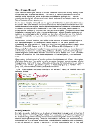 Objectives and Context
Since the last academic year 2009-2010 we have started the innovation of existing learning model
into two directions: 1 - towards e-learning 2.0 approach, by combining LMS with applications
available on the web that will enable organization of collaborative activities, and 2 - towards
reﬂective learning that will help students to gain deeper understanding of subject matter, and thus
fully achieve course learning outcomes.
Course-based metaphor of the LMS was not appropriate for this new educational context because
the content in the form of lessons and online tests were not the important elements any more. We
needed a tool that would support the concept of independent work on seminars, collaborative work,
and reﬂection on what students have learned in the context of the course. We also planned to
introduce to the students, as future teachers, various open source Web 2.0 tools and other software
tools that were appropriate for using in primary and secondary schools. Since the students were
supposed to create a large number of artifacts and share them with teachers and other students
who were enrolled in the course, we also required a tool that would serve as a repository of
materials.
We decided to introduce ePortfolio because it supports desirable technological and pedagogical
shift from closed Moodle LMS environment towards Web 2.0 tool that makes possible both:
collaboration and reﬂective learning. Furthermore, it supports teachers in evaluating students' work
(Batson, & Chen, 2008; Balaban et al, 2010; Oliveira, & Moreiraz, 2010; Bubas et al., 2011 ).
Widely used ePortofolio system based on the open source product Mahara was chosen because it
includes features like resume builder, weblog, and social networking system for connecting users
and creating online communities. Mahara is considered as one of the best open source options for
colleges and universities that have already adopted the Moodle LMS (Prasad, 2010; Bubas et al.,
2011).
Mahara allows student to create ePortfolio consisting of multiple views with different combinations
of artefacts. It also gives them control over who can access their views which encourages reﬂection
through sharing of content. To ensure collaboration and sharing of artefacts, students and teachers
joined the private ePortfolio group at the beginning of the course (Figure 1). All members of the
group have permissions to access the views of other members.
Figure 1. The private ePortfolio group for students and teachers of the course “Teaching Methods in
Computer Science”
Learning Activities
During the course the students learned about various tools and services appropriate for teachers of
Computer Science in elementary or high schools. They were supposed to deﬁne learning objectives
for chosen teaching unit from a computer science course according to the Bloom's taxonomy, and
to create a conceptual maps using CmapTools software toolkit. Students used HotPotatos tool to
create interactive multiple-choice, short-answer, jumbled-sentence, crossword, matching/ordering
and gap-ﬁll Web tests, appropriate for summative or formative assessments in schools. They were
ePIC 2011 Proceedings
104
 