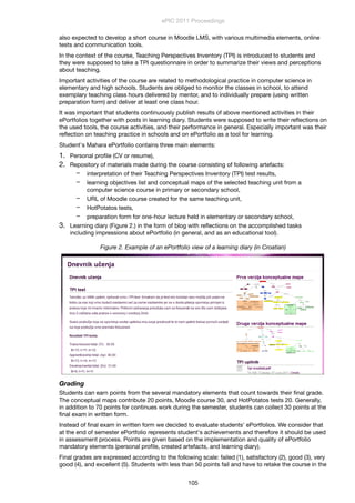 also expected to develop a short course in Moodle LMS, with various multimedia elements, online
tests and communication tools.
In the context of the course, Teaching Perspectives Inventory (TPI) is introduced to students and
they were supposed to take a TPI questionnaire in order to summarize their views and perceptions
about teaching.
Important activities of the course are related to methodological practice in computer science in
elementary and high schools. Students are obliged to monitor the classes in school, to attend
exemplary teaching class hours delivered by mentor, and to individually prepare (using written
preparation form) and deliver at least one class hour.
It was important that students continuously publish results of above mentioned activities in their
ePortfolios together with posts in learning diary. Students were supposed to write their reﬂections on
the used tools, the course activities, and their performance in general. Especially important was their
reﬂection on teaching practice in schools and on ePortfolio as a tool for learning.
Student's Mahara ePortfolio contains three main elements:
1. Personal proﬁle (CV or resume),
2. Repository of materials made during the course consisting of following artefacts:
− interpretation of their Teaching Perspectives Inventory (TPI) test results,
− learning objectives list and conceptual maps of the selected teaching unit from a
computer science course in primary or secondary school,
− URL of Moodle course created for the same teaching unit,
− HotPotatos tests,
− preparation form for one-hour lecture held in elementary or secondary school,
3. Learning diary (Figure 2.) in the form of blog with reﬂections on the accomplished tasks
including impressions about ePortfolio (in general, and as an educational tool).
Figure 2. Example of an ePortfolio view of a learning diary (in Croatian)
Grading
Students can earn points from the several mandatory elements that count towards their ﬁnal grade.
The conceptual maps contribute 20 points, Moodle course 30, and HotPotatos tests 20. Generally,
in addition to 70 points for continues work during the semester, students can collect 30 points at the
ﬁnal exam in written form.
Instead of ﬁnal exam in written form we decided to evaluate students' ePortfolios. We consider that
at the end of semester ePortfolio represents student's achievements and therefore it should be used
in assessment process. Points are given based on the implementation and quality of ePortfolio
mandatory elements (personal proﬁle, created artefacts, and learning diary).
Final grades are expressed according to the following scale: failed (1), satisfactory (2), good (3), very
good (4), and excellent (5). Students with less than 50 points fail and have to retake the course in the
ePIC 2011 Proceedings
105
 