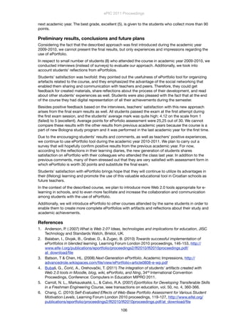 next academic year. The best grade, excellent (5), is given to the students who collect more than 90
points.
Preliminary results, conclusions and future plans
Considering the fact that the described approach was ﬁrst introduced during the academic year
2009-2010, we cannot present the ﬁnal results, but only experiences and impressions regarding the
use of ePortfolio.
In respect to small number of students (8) who attended the course in academic year 2009-2010, we
conducted interviews (instead of surveys) to evaluate our approach. Additionally, we took into
account students' reﬂections from ePortfolios.
Students' satisfaction was twofold: they pointed out the usefulness of ePortfolio tool for organizing
artefacts related to the course, and they emphasized the advantage of the social networking that
enabled them sharing and communication with teachers and peers. Therefore, they could get
feedback for created materials, share reﬂections about the process of their development, and read
about other students' experiences as well. Students were also pleased with the fact that at the end
of the course they had digital representation of all their achievements during the semester.
Besides positive feedback based on the interviews, teachers' satisfaction with this new approach
arises from the ﬁnal exam results as well. All students passed the exam at the ﬁrst attempt during
the ﬁrst exam session, and the students’ average mark was quite high: 4.12 on the scale from 1
(failed) to 5 (excellent). Average points for ePorfolio assessment were 25,25 out of 30. We cannot
compare these results with the other results from previous academic years because the course is a
part of new Bologna study program and it was performed in the last academic year for the ﬁrst time.
Due to the encouraging students' results and comments, as well as teachers' positive experiences,
we continue to use ePortfolio tool during the academic year 2010-2011. We plan to carry out a
survey that will hopefully conﬁrm positive results from the previous academic year. For now,
according to the reﬂections in their learning diaries, the new generation of students shares
satisfaction on ePortfolio with their colleagues who attended the class last year. In addition to the
previous comments, many of them stressed out that they are very satisﬁed with assessment form in
which ePortfolio is worth 30 points and substitute the ﬁnal exam.
Students' satisfaction with ePortfolio brings hope that they will continue to utilize its advantages in
their (lifelong) learning and promote the use of this valuable educational tool in Croatian schools as
future teachers.
In the context of the described course, we plan to introduce more Web 2.0 tools appropriate for e-
learning in schools, and to even more facilitate and increase the collaboration and communication
among students with the use of ePortfolio.
Additionally, we will introduce ePortfolio to other courses attended by the same students in order to
enable them to create more complete ePortfolios with artifacts and reﬂections about their study and
academic achievements.
References
1. Anderson, P. ( 2007) What is Web 2.0? Ideas, technologies and implications for education, JISC
Technology and Standards Watch, Bristol, UK.
2. Balaban, I., Divjak, B., Grabar, D., & Zugec, B. (2010) Towards successful implementation of
ePortfolios in blended learning, Learning Forum London 2010 proceedings, 146-153, http://
www.eife-l.org/publications/eportfolio/proceedings2/lﬂ2010/lﬂ2010proceedings.pdf/
at_download/ﬁle
3. Batson, T & Chen, HL. (2008) Next-Generation ePortfolio, Academic Impressions, http://
advancedrole.wikispaces.com/ﬁle/view/ePortfolio+article0808-e-wp.pdf
4. Bubaš, G., Ćorić, A., Orehovački, T. (2011) The integration of students' artifacts created with
Web 2.0 tools in Moodle, blog, wiki, ePortfolio, and Ning, 34rd International Convention
Proceedings, Conference: Computers in Education MIPRO 2011.
5. Carroll, N. L., Markauskaité, L., & Calvo, R.A. (2007) Eportfolios for Developing Transferable Skills
in a Freshman Engineering Course, ieee transactions on education, vol. 50, no. 4, 360-366.
6. Chang, C. (2010) Self-Evaluated Effects of Web-Base Portfolio Assessment for Various Student
Motivation Levels, Learning Forum London 2010 proceedings, 119-127, http://www.eifel.org/
publications/eportfolio/proceedings2/lﬂ2010/lﬂ2010proceedings.pdf/at_download/ﬁle
ePIC 2011 Proceedings
106
 