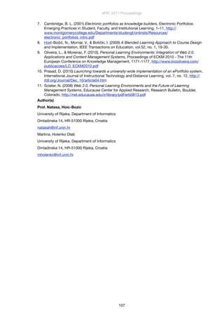 7. Cambridge, B. L. (2001) Electronic portfolios as knowledge builders, Electronic Portfolios:
Emerging Practices in Student, Faculty, and Institutional Learning, 1–11, http://
www.montgomerycollege.edu/Departments/studevgt/onlinsts/Resources/
electronic_portfolios_intro.pdf
8. Hoić-Božić, N., Mornar, V., & Botički, I. (2009) A Blended Learning Approach to Course Design
and Implementation, IEEE Transactions on Education, vol.52, no. 1, 19-30.
9. Oliveira, L., & Moreiraz, F. (2010). Personal Learning Environments: Integration of Web 2.0.
Applications and Content Management Systems, Proceedings of ECKM 2010 - The 11th
European Conference on Knowledge Management, 1171-1177, http://www.linooliveira.com/
publicacoes/LO_ECKM2010.pdf
10. Prasad, D. (2010) Launching towards a university-wide implementation of an ePortfolio system,
International Journal of Instructional Technology and Distance Learning, vol. 7, no. 12, http://
itdl.org/Journal/Dec_10/article04.htm
11. Sclater, N. (2008) Web 2.0, Personal Learning Environments and the Future of Learning
Management Systems, Educause Center for Applied Research, Research Bulletin, Boulder,
Colorado, http://net.educause.edu/ir/library/pdf/erb0813.pdf
Author(s)
Prof. Natasa, Hoic-Bozic
University of Rijeka, Department of Informatics
Omladinska 14, HR-51000 Rijeka, Croatia
natasah@inf.uniri.hr
Martina, Holenko Dlab
University of Rijeka, Department of Informatics
Omladinska 14, HR-51000 Rijeka, Croatia
mholenko@inf.uniri.hr
ePIC 2011 Proceedings
107
 