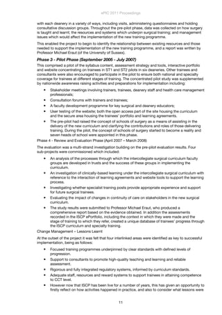 with each deanery in a variety of ways, including visits, administering questionnaires and holding
consultative discussion groups. Throughout the pre-pilot phase, data was collected on how surgery
is taught and learnt; the resources and systems which underpin surgical training; and management
issues which would affect the implementation of the new training programme.
This enabled the project to begin to identify the relationship between existing resources and those
needed to support the implementation of the new training programme, and a report was written by
Professor Michael Eraut (of the University of Sussex).
Phase 3 - Pilot Phase (September 2005 - July 2007)
This comprised a pilot of the syllabus content, assessment strategy and tools, interactive portfolio
and website concentrating on trainees in ST1 and ST2 pilots in six deaneries. Other trainees and
consultants were also encouraged to participate in the pilot to ensure both national and specialty
coverage for trainees at different stages of training. The concentrated pilot study was supplemented
by nationwide awareness raising activities and preparations for implementation including:
 Stakeholder meetings involving trainers, trainees, deanery staff and health care management
professionals;
 Consultation forums with trainers and trainees;
 A faculty development programme for key surgical and deanery educators;
 User testing of the website; both the open access part of the site housing the curriculum
and the secure area housing the trainees’ portfolio and learning agreements.
 The pre-pilot had raised the concept of schools of surgery as a means of assisting in the
delivery of the new curriculum and clarifying the contributions and roles of those delivering
training. During the pilot, the concept of schools of surgery started to become a reality and
seven heads of school were appointed in this phase.
Phase 4 - Review and Evaluation Phase (April 2007 – March 2008)
The evaluation was a multi-strand investigation building on the pre-pilot evaluation results. Four
sub-projects were commissioned which included:
 An analysis of the processes through which the intercollegiate surgical curriculum faculty
groups are developed in trusts and the success of these groups in implementing the
curriculum.
 An investigation of clinically-based learning under the intercollegiate surgical curriculum with
reference to the interaction of learning agreements and website tools to support the learning
process.
 Investigating whether specialist training posts provide appropriate experience and support
for future surgical trainees.
 Evaluating the impact of changes in continuity of care on stakeholders in the new surgical
curriculum.
 The study results were submitted to Professor Michael Eraut, who produced a
comprehensive report based on the evidence obtained. In addition the assessments
recorded in the ISCP ePortfolio, including the context in which they were made and the
stage of training to which they refer, created a unique database of trainees’ progress through
the ISCP curriculum and specialty training.
Change Management – Lessons Learnt
At the outset of the project it was felt that four interlinked areas were identiﬁed as key to successful
implementation, being as follows:
 Focused training programmes underpinned by clear standards with deﬁned levels of
progression.
 Support to consultants to promote high-quality teaching and learning and reliable
assessment.
 Rigorous and fully integrated regulatory systems, informed by curriculum standards.
 Adequate staff, resources and reward systems to support trainees in attaining competence
to CCT level.
 However now that ISCP has been live for a number of years, this has given an opportunity to
ﬁrstly reﬂect on how activities happened in practice, and also to consider what lessons were
ePIC 2011 Proceedings
11
 