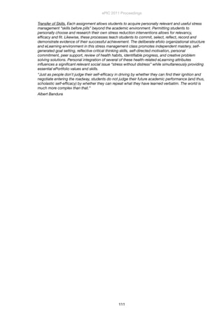 Transfer of Skills. Each assignment allows students to acquire personally relevant and useful stress
management “skills before pills” beyond the academic environment. Permitting students to
personally choose and research their own stress reduction interventions allows for relevancy,
efﬁcacy and ﬁt. Likewise, these processes teach students to commit, select, reﬂect, record and
demonstrate evidence of their successful achievement. The deliberate efolio organizational structure
and eLearning environment in this stress management class promotes independent mastery, self-
generated goal setting, reﬂective critical thinking skills, self-directed motivation, personal
commitment, peer support, review of health habits, identiﬁable progress, and creative problem
solving solutions. Personal integration of several of these health-related eLearning attributes
inﬂuences a signiﬁcant relevant social issue “stress without distress” while simultaneously providing
essential ePortfolio values and skills.
“Just as people don't judge their self-efﬁcacy in driving by whether they can ﬁnd their ignition and
negotiate entering the roadway, students do not judge their future academic performance (and thus,
scholastic self-efﬁcacy) by whether they can repeat what they have learned verbatim. The world is
much more complex than that.”
Albert Bandura
ePIC 2011 Proceedings
111
 