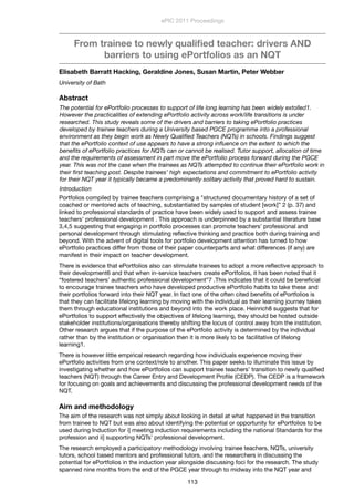 From trainee to newly qualiﬁed teacher: drivers AND
barriers to using ePortfolios as an NQT
Elisabeth Barratt Hacking, Geraldine Jones, Susan Martin, Peter Webber
University of Bath
Abstract
The potential for ePortfolio processes to support of life long learning has been widely extolled1.
However the practicalities of extending ePortfolio activity across work/life transitions is under
researched. This study reveals some of the drivers and barriers to taking ePortfolio practices
developed by trainee teachers during a University based PGCE programme into a professional
environment as they begin work as Newly Qualiﬁed Teachers (NQTs) in schools. Findings suggest
that the ePortfolio context of use appears to have a strong inﬂuence on the extent to which the
beneﬁts of ePortfolio practices for NQTs can or cannot be realised. Tutor support, allocation of time
and the requirements of assessment in part move the ePortfolio process forward during the PGCE
year. This was not the case when the trainees as NQTs attempted to continue their ePortfolio work in
their ﬁrst teaching post. Despite trainees’ high expectations and commitment to ePortfolio activity
for their NQT year it typically became a predominantly solitary activity that proved hard to sustain.
Introduction
Portfolios compiled by trainee teachers comprising a "structured documentary history of a set of
coached or mentored acts of teaching, substantiated by samples of student [work]” 2 (p. 37) and
linked to professional standards of practice have been widely used to support and assess trainee
teachers’ professional development . This approach is underpinned by a substantial literature base
3,4,5 suggesting that engaging in portfolio processes can promote teachers’ professional and
personal development through stimulating reﬂective thinking and practice both during training and
beyond. With the advent of digital tools for portfolio development attention has turned to how
ePortfolio practices differ from those of their paper counterparts and what differences (if any) are
manifest in their impact on teacher development.
There is evidence that ePortfolios also can stimulate trainees to adopt a more reﬂective approach to
their development6 and that when in-service teachers create ePortfolios, it has been noted that it
“fostered teachers’ authentic professional development”7 .This indicates that it could be beneﬁcial
to encourage trainee teachers who have developed productive ePortfolio habits to take these and
their portfolios forward into their NQT year. In fact one of the often cited beneﬁts of ePortfolios is
that they can facilitate lifelong learning by moving with the individual as their learning journey takes
them through educational institutions and beyond into the work place. Heinrich8 suggests that for
ePortfolios to support effectively the objectives of lifelong learning, they should be hosted outside
stakeholder institutions/organisations thereby shifting the locus of control away from the institution.
Other research argues that if the purpose of the ePortfolio activity is determined by the individual
rather than by the institution or organisation then it is more likely to be facilitative of lifelong
learning1.
There is however little empirical research regarding how individuals experience moving their
ePortfolio activities from one context/role to another. This paper seeks to illuminate this issue by
investigating whether and how ePortfolios can support trainee teachers’ transition to newly qualiﬁed
teachers (NQT) through the Career Entry and Development Proﬁle (CEDP). The CEDP is a framework
for focusing on goals and achievements and discussing the professional development needs of the
NQT.
Aim and methodology
The aim of the research was not simply about looking in detail at what happened in the transition
from trainee to NQT but was also about identifying the potential or opportunity for ePortfolios to be
used during Induction for i] meeting induction requirements including the national Standards for the
profession and ii] supporting NQTs’ professional development.
The research employed a participatory methodology involving trainee teachers, NQTs, university
tutors, school based mentors and professional tutors, and the researchers in discussing the
potential for ePortfolios in the induction year alongside discussing foci for the research. The study
spanned nine months from the end of the PGCE year through to midway into the NQT year and
ePIC 2011 Proceedings
113
 