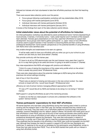 followed six trainees who had volunteered to take their ePortfolio practices into their ﬁrst teaching
post.
There were several data collection points over this period.
 Focus groups following a participatory workshop with key stakeholders (May 2010)
 Focus group with trainee participants (June 2010)
 Individual interviews with trainee participants (October 2010)
 Individual interviews with trainee participants (January 2011)
A review of the ﬁndings from each of the data collection points follows.
Initial stakeholder views about the potential of ePortfolios for Induction
An initial participatory workshop was attended by seven professional tutors/ mentors (representing 6
local schools), 4 trainees, 3 University tutors, 1 early career teacher and 4 members of the research
team attended. Trainees gave presentations on how they used their ePortfolios to support their
development; focus groups were held to gather participants’ i.e. users’ views on how ePortfolios
could be used to support trainees in their transition to becoming NQTs and their continued
professional development. Some speciﬁc perspectives on the potential beneﬁts of using ePortfolios
with NQTs which were identiﬁed were:
they enable strengths and weaknesses to be seen at a glance;
“It will be really useful to have your ePortfolio with you when you go to your school so your
mentor can see what you have done before” (Trainee)
they provide continuity with the trainee year;
“If I have to do all my CPD electronically over the next however many years then I want to
do it in a way that’s going to be useful and know I’m going to be able to access it” (Trainee)
they raise expectations that NQTs will engage with practice and reﬂection.
“I think it’s a way of raising the importance of the career entry proﬁle which on the whole I
think is usually very poorly done” (Professional Tutor)
There were also observations about the potential challenges to NQTs taking their ePortfolio
practices into school settings including:
lack of buy-in from the school;
“There’s also an element of sharing and discussion in the new school context. You need
schools on board with this, I would have thought.” (Professional tutor)
efﬁciency (or not) of school mentors managing different approaches to CPD;
“If I was a PT I would like all my NQTs and trainees to be doing it or not doing it.” (School
mentor)
Staff support in using the ePortfolios as part of the mentoring process.
“It seems to me that you need people in schools who understand the software or the
system” (School mentor)
Trainee participants’ expectations for their NQT ePortfolios
All trainee teachers who had been using ePortfolios during their training were invited to continue
working with the research team in their NQT year. Six trainees indicated that they wished to be
involved in the study. They had used a mix of ePortfolio platforms including blogs and personal
websites, however PebblePad was the ‘default’ platform offered. All trainees had made good use of
their ePortfolios in their PGCE year and at the end of their training all trainees were positive about
their experience of using an ePortfolio to both reﬂect on and present their evidence about their
professional development against the Standards. They were also enthusiastic in respect of
continuing in a similar vein in their NQT year to meet the corresponding Induction requirements.
They predicted that the beneﬁts of the ePortfolio in the PGCE year could be translated into the NQT
year, although they foresaw the need for support in respect of ﬁt with the new Standards and
proformas. In response to this we set up templates for the participants using PebblePad, similar to
those they had used during their PGCE. Thus, all the NQTs started their posts with an interest in
using their ePortfolio further.
ePIC 2011 Proceedings
114
 