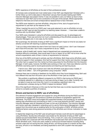 NQTs’ experience of ePortfolios at the start of their professional career
All trainees were contacted and most visited early in their NQT year (September/ October) with a
further follow-up visit to take place in December/ January that included meeting each NQTs’
Induction Manager and subject mentor. It was not possible to carry out follow-up face to face
interviews for each NQT due to time constraints on the part of the sample. Where appropriate,
telephone interviews and email correspondence replaced face to face interviews.
Two NQTs never started to use their ePortfolio, citing lack of time, lack of support and no
requirement to use them as the reasons for this.
“When I reached the end of my PGCE year I was quite adamant to use my ePortfolio not only
through my NQT year but also throughout my teaching career. However … I have been unable to
continue with my ePortfolio” (NQT)
Four NQTs were interested in using the ePortfolio and discussed its use, its advantages and
disadvantages. There was some but not much understanding of the ePortfolio process by their
Induction Managers and, in one case, by the mentor.
Not surprisingly, the demands of being an NQT have a signiﬁcant impact on time for any tasks not
directly concerned with teaching or pastoral responsibilities.
“I set up a blog online before the start of term but I have not used it since. I don’t use it because I
don’t have time and also I don’t have a requirement to do so.” (NQT)
However, while ill-health (self, mentor, head of department) are unexpected occurrences and
therefore difﬁcult to anticipate, there would seem to be no reason for an NQT not to know what the
school’s expectations were of them in terms of requirements for Induction.
Only two of the NQTs continued to actively use their ePortfolios. Both these active ePortfolio users
had some support in their workplace. One had full support from their mentor and induction manager.
The other had no support from the mentor but there was praise for the ePortfolio from the Induction
Manager. In both cases, however, the NQTs were working on their own; there was reﬂection and the
ePortfolio was being used to record good practice and teaching and learning issues.
“I tend to be a ‘Blitz’ type of person and I blitz the ePortfolio work about every 3 weeks. It
helps me to reﬂect .  I am of the generation using computers.” (NQT)
However there was no sharing or feedback for the NQTs which they found disappointing. Both said
how different this was from the active use of the ePortfolio in their year as a trainee.
“My portfolio is signiﬁcantly different compared to my PGCE in that during my PGCE year I
constantly referred to it, reﬂecting on it and was striving to keep it up to date. Currently I am
not able to invest as much time into it and it is not playing a signiﬁcant role in my
development, whereas during my PGCE it helped me develop” (NQT)
One of the signiﬁcant inﬂuences on this was the fact that there was no similar requirement from the
school to complete a portfolio of evidence.
Drivers and barriers to NQTs’ use of ePortfolios
One element of trainee engagement and support for using ePortfolios during the PGCE was the
requirement to engage with and produce a portfolio as evidence of progression against the
Standards. The PGCE tutors encouraged and supported trainees in the process by, for example,
reading their ePortfolios and commenting on them. In one Local Authority the NQT, mentor and
Induction Manager were all interested and keen on the use of ePortfolios. The Induction Manager
and mentor were also interested in extending such to use for Performance Management. Clearly
support from the school was an enabling factor for the continuation of NQTs’ ePortfolio activity.
Additional factors were strong personal ownership of the ePortfolio and intrinsic motivation to make
it work.
In September (beginning of the NQT year) all participant trainees could still see the advantages to
using ePortfolios. Quickly this enthusiasm was eroded as the demands of being an NQT were
realised and dominated NQTs’ time and thinking. Time, or lack of it, was a key constraining factor.
Both the NQTs who continued with their ePortfolios had scaled back their activity compared to their
PGCE ePortfolio work. Those who were unable to continue put forward reasons including being
snowed under and not having the time, being off sick, not having access to a mentor as they were
too busy, off sick or not interested; and being expected to work with a system that was paper-
based.
ePIC 2011 Proceedings
115
 
