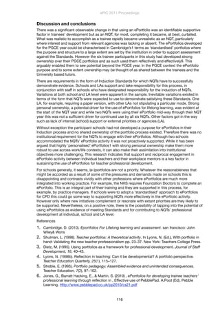 Discussion and conclusions
There was a signiﬁcant observable change in that using an ePortfolio was an identiﬁable supportive
factor in trainees’ development but as an NQT, for most, completing it became, at best, curtailed.
What was realistic to accomplish as a trainee rapidly became unrealistic as an NQT, particularly
where interest and support from relevant agencies was lacking or absent. The ePortfolios developed
for the PGCE year could be characterised in Cambridge’s1 terms as ‘standardised’ portfolios where
the purpose and structure to a large extent are set by the institution in order to support assessment
against the Standards. However the six trainee participants in this study had developed strong
ownership over their PGCE portfolios and as such used them reﬂectively and effectively9. This
arguably enabled them to see potential beyond the PGCE year. In the PGCE context the ePortfolio
purpose and to some extent ownership may be thought of as shared between the trainees and the
University based tutors.
There are requirements in the form of Induction Standards for which NQTs have to successfully
demonstrate evidence. Schools and LAs support and take responsibility for this process, in
conjunction with staff in schools who have designated responsibility for the induction of NQTs.
Variations at both school and LA level were apparent in the sample. Inevitable variations existed in
terms of the form that NQTs were expected to use to demonstrate satisfying these Standards. One
LA, for example, requiring a paper version, with other LAs not stipulating a particular mode. Strong
personal ownership, a potential driver for the use of ePortfolios for lifelong learning, was evident at
the start of the NQT year and while two NQTs were using their ePortfolio mid-way through their NQT
year this was not a sufﬁcient driver for continued use by all six NQTs. Other factors got in the way
such as lack of internal (school) support or external priorities or agencies (LA).
Without exception the participant schools had not developed a purpose for ePortfolios in their
Induction process and no shared ownership of the portfolio process existed. Therefore there was no
institutional requirement for the NQTs to engage with their ePortfolios. Although two schools
accommodated the NQTs’ ePortfolio activity it was not proactively supported. While it has been
argued that highly ‘personalised’ ePortfolios1 with strong personal ownership make them more
robust to use across work/life contexts, it can also make their assimilation into institutional
objectives more challenging. This research indicates that support and reciprocal engagement in
ePortfolio activity between individual teachers and their workplace mentors is a key factor in
sustaining the use of ePortfolios for teacher professional development.
For schools generally, it seems, (e-)portfolios are not a priority. Whatever the reasonableness that
might be accorded as a result of some of the pressures and demands made on schools this is
disappointing and contrasts vividly with other professions where ePortfolios are much more
integrated into working practice. For example, the NHS requires Foundation Doctors to complete an
ePortfolio. This is an integral part of their training and they are supported in this process, for
example, by practice managers. If schools were to adopt a ‘standardised’ approach to ePortfolios
for CPD this could go some way to supporting NQTs more effectively in the ePortfolio activity.
However only where new initiatives complement or resonate with extant priorities are they likely to
be supported. Nevertheless, on a positive note, there is the possibility of tapping into the potential of
using ePortfolios as evidence of meeting Standards and for contributing to NQTs’ professional
development at individual, school and LA level.
References
1. Cambridge, D. (2010). Eportfolios For Lifelong learning and assessment. san francisco: John
Wiley& Wons
2. Shulman, L. (1998). Teacher portfolios: A theoretical activity. In Lyons, N. (Ed.), With portfolio in
hand: Validating the new teacher professionalism pp. 23–37. New York: Teachers College Press.
3. Dietz, M. (1995). Using portfolios as a framework for professional development. Journal of Staff
Development, 16, 40–43.
4. Lyons, N. (1998b). Reﬂection in teaching: Can it be developmental? A portfolio perspective.
Teacher Education Quarterly, 25(1), 115–127.
5. Stroble, E. (1995). Portfolio pedagogy: Assembled evidence and unintended consequences.
Teacher Education, 7(2), 97–102.
6. Jones, G., Barratt Hacking, E., & Martin, S. (2010) , ePortfolios for developing trainee teachers’
professional learning through reﬂection in , Effective use of PebblePad. A.Poot (Ed). Pebble
Learning. Http://www.pebblepad.co.uk/pp2010/cs21.pdf
ePIC 2011 Proceedings
116
 