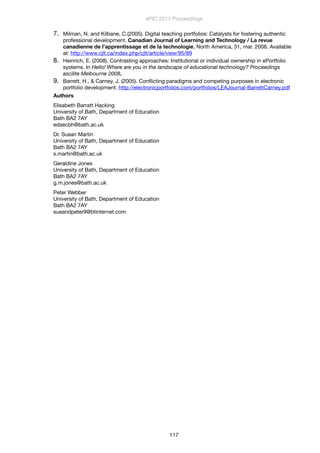 7. Milman, N. and Kilbane, C.(2005). Digital teaching portfolios: Catalysts for fostering authentic
professional development. Canadian Journal of Learning and Technology / La revue
canadienne de l’apprentissage et de la technologie, North America, 31, mar. 2008. Available
at: http://www.cjlt.ca/index.php/cjlt/article/view/95/89
8. Heinrich, E. (2008). Contrasting approaches: Institutional or individual ownership in ePortfolio
systems. In Hello! Where are you in the landscape of educational technology? Proceedings
ascilite Melbourne 2008.
9. Barrett, H., & Carney, J. (2005). Conﬂicting paradigms and competing purposes in electronic
portfolio development. http://electronicportfolios.com/portfolios/LEAJournal-BarrettCarney.pdf
Authors
Elisabeth Barratt Hacking
University of Bath, Department of Education
Bath BA2 7AY
edsecbh@bath.ac.uk
Dr. Susan Martin
University of Bath, Department of Education
Bath BA2 7AY
s.martin@bath.ac.uk
Geraldine Jones
University of Bath, Department of Education
Bath BA2 7AY
g.m.jones@bath.ac.uk
Peter Webber
University of Bath, Department of Education
Bath BA2 7AY
sueandpeter9@btinternet.com
ePIC 2011 Proceedings
117
 