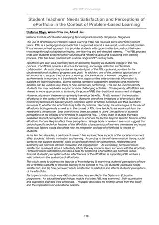 Student Teachers’ Needs Satisfaction and Perceptions of
ePortfolio in the Context of Problem-based Learning
Stefanie Chye, Woon Chia Liu, Albert Liau
National Institute of Education/Nanyang Technological University, Singapore, Singapore
The use of ePortfolios for Problem-Based Learning (PBL) has received some attention in recent
years.  PBL is a pedagogical approach that is organized around a real-world, unstructured problem. 
It is a learner-centred approach that provides students with opportunities to construct their own
knowledge through collaborative inquiry, peer learning and self-directed learning.   The PBL process
ends with students presenting their solutions and reﬂecting upon and evaluating their learning
process.  PBL has been credited with a whole range of 21st century skills.
Eportfolios are seen as a promising tool for facilitating learning as students engage in the PBL
process.  Eportfolios provide a structure for learning, encourage reﬂection and facilitate
collaboration.  As such, they can be an important part of the PBL cycle and provides for the
documentation of students’ progress and goals.  In addition, one of the potential applications of
ePortfolios is to support the process of learning.  Once evidence of learners’ progress and
achievements is recorded in a transferable form, opportunities arise to use that information to
support the learning process.  During learning, formative assessment strategies and monitoring
facilities can be used to keep track of how learners are performing.  This can be used to identify
students that may need extra support or more challenging activities.  Consequently, ePortfolios are
viewed as more appropriate to assessing the goals of PBL than traditional assessment strategies.      
However, at present these remain primarily theoretical beneﬁts.  Firstly, research that evaluates
ePortfolios in the context of PBL is limited.  Moreover, one of the limitations of ePortfolios is that
monitoring facilities are typically poorly integrated within ePortfolio functions and thus questions
remain as to whether the ePortfolio truly fulﬁlls its potential.  Secondly, the advantages of the use of
ePortfolios both generally as well as in the context of PBL have tended to be advanced from the
researcher’s perspective.  Less attention has been accorded to users’ perceptions or students’
perceptions of the efﬁcacy of ePortfolios in supporting PBL.  Thirdly, even in studies that have
evaluated student perceptions, it is unclear as to what are the factors beyond speciﬁc features of the
ePortfolio that are likely to affect these perceptions.  A large body of research seems to suggest that
beyond speciﬁc technical features of the ePortfolio, characteristics of learners themselves and social
contextual factors would also affect how the integration and use of ePortfolios is viewed by
students. 
In the last two decades, a plethora of research has explored how aspects of the social environment
affect students’ intrinsic motivation and learning.  According to the self-determination theory, social
contexts that support students’ basic psychological needs for competence, relatedness and
autonomy will promote intrinsic motivation and engagement.    As a corollary, perceived needs
satisfaction is relevant since it potentially affects the way students learn and work with the ePortfolio.  
Perceived needs satisfaction provides a basis for predicting what factors will promote versus
forestall students’ perceptions of the effectiveness of the ePortfolio in supporting PBL and are a
valid criterion in the evaluation of ePortfolios.
This study seeks to address the lacunae of knowledge by (i) examining students’ perceptions of how
the ePortfolio supports or impedes learning in the context of PBL; (ii) students’ perceived needs
satisfaction; and (iii) how perceived needs satisfaction is related to and affects students’ perceptions
of the ePortfolio. 
Participants in this study were 442 students teachers enrolled in the Diploma in Education
programme.  An educational psychology module that uses PBL was examined.  Both quantitative
and qualitative analyses were employed.  This paper discusses the ﬁndings arises from this study
and the implications for educational practice.
ePIC 2011 Proceedings
118
 