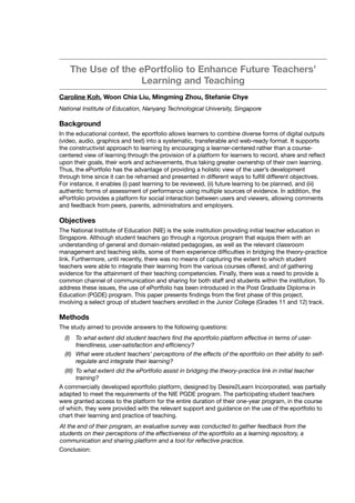 The Use of the ePortfolio to Enhance Future Teachers’
Learning and Teaching
Caroline Koh, Woon Chia Liu, Mingming Zhou, Stefanie Chye
National Institute of Education, Nanyang Technological University, Singapore
Background
In the educational context, the eportfolio allows learners to combine diverse forms of digital outputs
(video, audio, graphics and text) into a systematic, transferable and web-ready format. It supports
the constructivist approach to learning by encouraging a learner-centered rather than a course-
centered view of learning through the provision of a platform for learners to record, share and reﬂect
upon their goals, their work and achievements, thus taking greater ownership of their own learning.
Thus, the ePortfolio has the advantage of providing a holistic view of the user’s development
through time since it can be reframed and presented in different ways to fulﬁll different objectives. 
For instance, it enables (i) past learning to be reviewed, (ii) future learning to be planned, and (iii)
authentic forms of assessment of performance using multiple sources of evidence. In addition, the
ePortfolio provides a platform for social interaction between users and viewers, allowing comments
and feedback from peers, parents, administrators and employers.
Objectives
The National Institute of Education (NIE) is the sole institution providing initial teacher education in
Singapore. Although student teachers go through a rigorous program that equips them with an
understanding of general and domain-related pedagogies, as well as the relevant classroom
management and teaching skills, some of them experience difﬁculties in bridging the theory-practice
link. Furthermore, until recently, there was no means of capturing the extent to which student
teachers were able to integrate their learning from the various courses offered, and of gathering
evidence for the attainment of their teaching competencies. Finally, there was a need to provide a
common channel of communication and sharing for both staff and students within the institution. To
address these issues, the use of ePortfolio has been introduced in the Post Graduate Diploma in
Education (PGDE) program. This paper presents ﬁndings from the ﬁrst phase of this project,
involving a select group of student teachers enrolled in the Junior College (Grades 11 and 12) track.
Methods
The study aimed to provide answers to the following questions:
(I) To what extent did student teachers ﬁnd the eportfolio platform effective in terms of user-
friendliness, user-satisfaction and efﬁciency?
(II) What were student teachers’ perceptions of the effects of the eportfolio on their ability to self-
regulate and integrate their learning?
(III) To what extent did the ePortfolio assist in bridging the theory-practice link in initial teacher
training?
A commercially developed eportfolio platform, designed by Desire2Learn Incorporated, was partially
adapted to meet the requirements of the NIE PGDE program. The participating student teachers
were granted access to the platform for the entire duration of their one-year program, in the course
of which, they were provided with the relevant support and guidance on the use of the eportfolio to
chart their learning and practice of teaching.
At the end of their program, an evaluative survey was conducted to gather feedback from the
students on their perceptions of the effectiveness of the eportfolio as a learning repository, a
communication and sharing platform and a tool for reﬂective practice.
Conclusion:
 