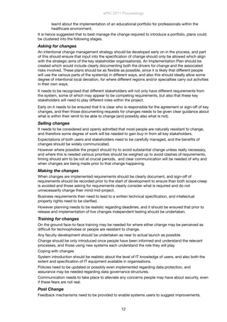 learnt about the implementation of an educational portfolio for professionals within the
healthcare environment.
It is hence suggested that to best manage the change required to introduce a portfolio, plans could
be clustered into the following stages.
Asking for changes
An intentional change management strategy should be developed early on in the process, and part
of this should ensure that input into the speciﬁcation of change should only be allowed which align
with the strategic aims of the key stakeholder organisation(s). An Implementation Plan should be
created which would include clearly documenting both the drivers for change and the associated
risks involved. These plans should be as ﬂexible as possible, since it is likely that different people
will use the various parts of the system(s) in different ways, and also this should ideally allow some
degree of intentional local deviation, for where different regions and/or specialties carry out activities
in their own ways.
It needs to be recognised that different stakeholders will not only have different requirements from
the system, some of which may appear to be competing requirements, but also that these key
stakeholders will need to play different roles within the project.
Early on it needs to be ensured that it is clear who is responsible for the agreement or sign-off of key
changes, and then those documenting requests for changes needs to be given clear guidance about
what is within their remit to be able to change (and possibly also what is not).
Selling changes
It needs to be considered and openly admitted that most people are naturally resistant to change,
and therefore some degree of work will be needed to gain buy-in from all key stakeholders.
Expectations of both users and stakeholders need to be carefully managed, and the beneﬁts of
changes should be widely communicated.
However where possible the project should try to avoid substantial change unless really necessary,
and where this is needed various priorities should be weighed up to avoid clashes of requirements,
timing should aim to be not at crucial periods,  and clear communication will be needed of why and
when changes are being made prior to that change happening.
Making the changes
When changes are implemented requirements should be clearly document, and sign-off of
requirements should be recorded prior to the start of development to ensure than both scope creep
is avoided and those asking for requirements clearly consider what is required and do not
unnecessarily change their mind mid-project.
Business requirements then need to lead to a written technical speciﬁcation, and intellectual
property rights need to be clariﬁed.
However planning needs to be realistic regarding deadlines, and it should be ensured that prior to
release and implementation of live changes independent testing should be undertaken.
Training for changes
On the ground face-to-face training may be needed for where either change may be perceived as
difﬁcult for technophobes or people are resistant to change.
Any faculty development should be undertaken as near to actual launch as possible
Change should be only introduced once people have been informed and understand the relevant
processes, and those using new systems each understand the role they will play.
Coping with changes
System introduction should be realistic about the level of IT knowledge of users, and also both the
extent and speciﬁcation of IT equipment available in organisations.
Policies need to be updated or possibly even implemented regarding data protection, and
assurance may be needed regarding data governance structures.
Communication needs to take place to alleviate any concerns people may have about security, even
if these fears are not real.
Post Change
Feedback mechanisms need to be provided to enable systems users to suggest improvements.
ePIC 2011 Proceedings
12
 