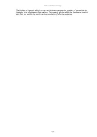 The ﬁndings of the study will inform users, administrators and service providers of some of the key
requisites of an effective eportfolio platform. This research will also add to the literature on how the
eportfolio can assist in the practice and demonstration of effective pedagogy.
ePIC 2011 Proceedings
120
 