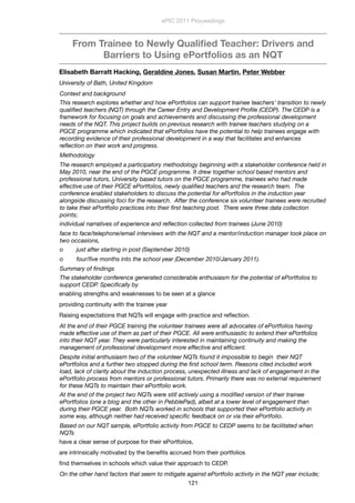 From Trainee to Newly Qualiﬁed Teacher: Drivers and
Barriers to Using ePortfolios as an NQT
Elisabeth Barratt Hacking, Geraldine Jones, Susan Martin, Peter Webber
University of Bath, United Kingdom
Context and background
This research explores whether and how ePortfolios can support trainee teachers’ transition to newly
qualiﬁed teachers (NQT) through the Career Entry and Development Proﬁle (CEDP). The CEDP is a
framework for focusing on goals and achievements and discussing the professional development
needs of the NQT. This project builds on previous research with trainee teachers studying on a
PGCE programme which indicated that ePortfolios have the potential to help trainees engage with
recording evidence of their professional development in a way that facilitates and enhances
reﬂection on their work and progress. 
Methodology
The research employed a participatory methodology beginning with a stakeholder conference held in
May 2010, near the end of the PGCE programme. It drew together school based mentors and
professional tutors, University based tutors on the PGCE programme, trainees who had made
effective use of their PGCE ePortfolios, newly qualiﬁed teachers and the research team.  The
conference enabled stakeholders to discuss the potential for ePortfolios in the induction year
alongside discussing foci for the research.  After the conference six volunteer trainees were recruited
to take their ePortfolio practices into their ﬁrst teaching post.  There were three data collection
points;
individual narratives of experience and reﬂection collected from trainees (June 2010)
face to face/telephone/email interviews with the NQT and a mentor/induction manager took place on
two occasions,
o        just after starting in post (September 2010)
o        four/ﬁve months into the school year (December 2010/January 2011).
Summary of ﬁndings
The stakeholder conference generated considerable enthusiasm for the potential of ePortfolios to
support CEDP. Speciﬁcally by
enabling strengths and weaknesses to be seen at a glance
providing continuity with the trainee year
Raising expectations that NQTs will engage with practice and reﬂection.
At the end of their PGCE training the volunteer trainees were all advocates of ePortfolios having
made effective use of them as part of their PGCE. All were enthusiastic to extend their ePortfolios
into their NQT year. They were particularly interested in maintaining continuity and making the
management of professional development more effective and efﬁcient.
Despite initial enthusiasm two of the volunteer NQTs found it impossible to begin  their NQT
ePortfolios and a further two stopped during the ﬁrst school term. Reasons cited included work
load, lack of clarity about the induction process, unexpected illness and lack of engagement in the
ePortfolio process from mentors or professional tutors. Primarily there was no external requirement
for these NQTs to maintain their ePortfolio work.
At the end of the project two NQTs were still actively using a modiﬁed version of their trainee
ePortfolios (one a blog and the other in PebblePad), albeit at a lower level of engagement than
during their PGCE year.  Both NQTs worked in schools that supported their ePortfolio activity in
some way, although neither had received speciﬁc feedback on or via their ePortfolio. 
Based on our NQT sample, ePortfolio activity from PGCE to CEDP seems to be facilitated when
NQTs
have a clear sense of purpose for their ePortfolios,
are intrinsically motivated by the beneﬁts accrued from their portfolios 
ﬁnd themselves in schools which value their approach to CEDP.
On the other hand factors that seem to mitigate against ePortfolio activity in the NQT year include;
ePIC 2011 Proceedings
121
 